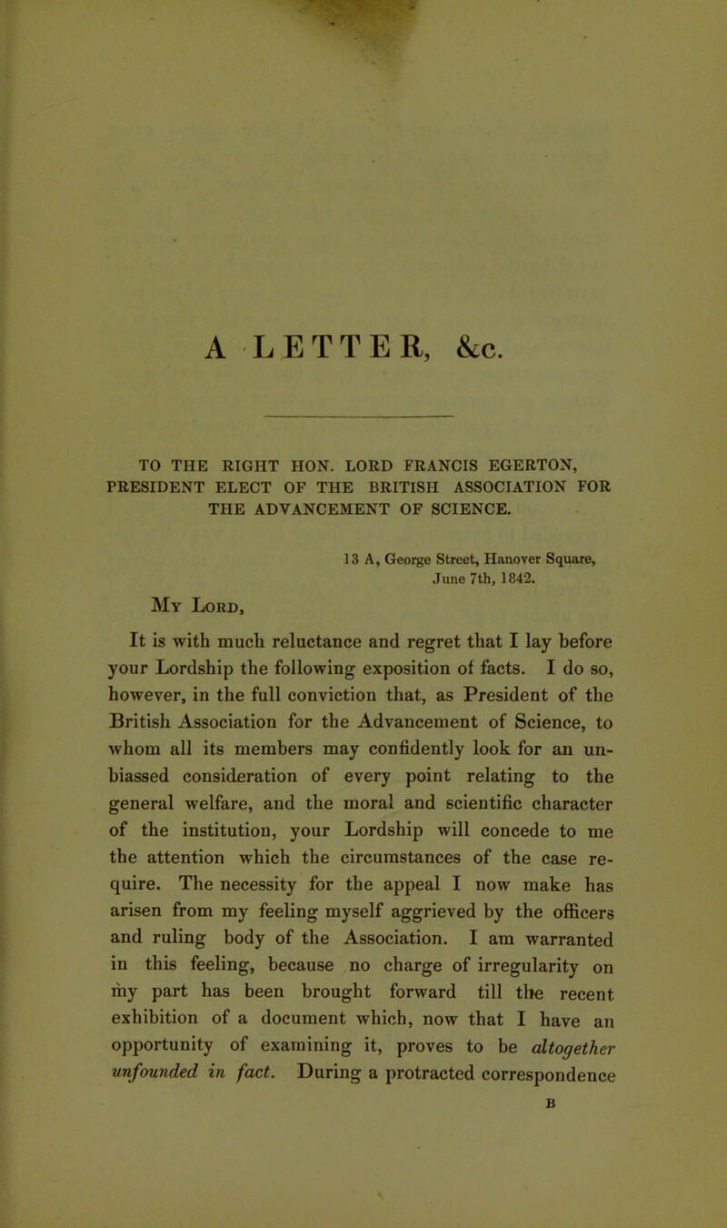 A LETTER, &c. TO THE RIGHT HON. LORD FRANCIS EGERTON, PRESIDENT ELECT OF THE BRITISH ASSOCIATION FOR THE ADVANCEMENT OF SCIENCE. 13 A, George Street, Hanover Square, June 7th, 1842. My Lord, It is with much reluctance and regret that I lay before your Lordship the following exposition of facts. I do so, however, in the full conviction that, as President of the British Association for the Advancement of Science, to whom all its members may confidently look for an un- biassed consideration of every point relating to the general welfare, and the moral and scientific character of the institution, your Lordship will concede to me the attention which the circumstances of the case re- quire. The necessity for the appeal I now make has arisen from my feeling myself aggrieved by the officers and ruling body of the Association. I am warranted in this feeling, because no charge of irregularity on my part has been brought forward till tile recent exhibition of a document which, now that I have an opportunity of examining it, proves to be altogether unfounded in fact. During a protracted correspondence B