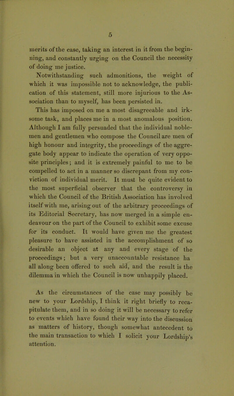 merits of the case, taking an interest in it from the begin- ning, and constantly urging on the Council the necessity of doing me justice. Notwithstanding such admonitions, the weight of which it was impossible not to acknowledge, the publi- cation of this statement, still more injurious to the As- sociation than to myself, has been persisted in. This has imposed on me a most disagreeable and irk- some task, and places me in a most anomalous position. Although I am fully persuaded that the individual noble- men and gentlemen who compose the Council are men of high honour and integrity, the proceedings of the aggre- gate body appear to indicate the operation of very oppo- site principles; and it is extremely painful to me to be compelled to act in a manner so discrepant from my con- viction of individual merit. It must be quite evident to the most superficial observer that the controversy in which the Council of the British Association has involved itself with me, arising out of the arbitrary proceedings of its Editorial Secretary, has now merged in a simple en- deavour on the part of the Council to exhibit some excuse for its conduct. It would have given me the greatest pleasure to have assisted in the accomplishment of so desirable an object at any and every stage of the proceedings; but a very unaccountable resistance ha all along been offered to such aid, and the result is the dilemma in which the Council is now unhappily placed. As the circumstances of the case may possibly be new to your Lordship, I think it right briefly to reca- pitulate them, and in so doing it will be necessary to refer to events which have found their way into the discussion as matters of history, though somewhat antecedent to the main transaction to which I solicit your Lordship’s attention.