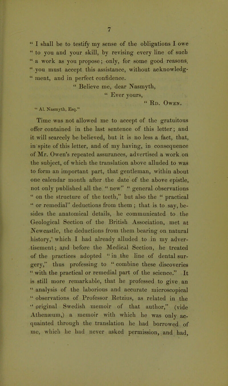 “ I shall be to testify my sense of the obligations I owe “ to you and your skill, by revising every line of such “ a work as you propose; only, for some good reasons, “ you must accept this assistance, without acknowledg- “ inent, and in perfect confidence. “ Believe me, dear Nasmyth, “ Ever yours, “ Rd. Owen. “ Al. Nasmyth, Esq.” Time was not allowed me to accept of the gratuitous offer contained in the last sentence of this letter; and it will scarcely be believed, but it is no less a fact, that, in spite of this letter, and of my having, in consequence of Mr. Owen’s repeated assurances, advertised a work on the subject, of which the translation above alluded to was to form an important part, that gentleman, within about one calendar month after the date of the above epistle, not only published all the “ new” “ general observations “ on the structure of the teeth,” but also the “ practical “ or remedial” deductions from them ; that is to say, be- sides the anatomical details, he communicated to the Geological Section of the British Association, met at Newcastle, the deductions from them bearing on natural history,' which I had already alluded to in my adver- tisement; and before the Medical Section, he treated of the practices adopted “ in the line of dental sur- gery,” thus professing to “ combine these discoveries “ with the practical or remedial part of the science.” It is still more remarkable, that he professed to give an “ analysis of the laborious and accurate microscopical “ observations of Professor Retzius, as related in the “ .original Swedish memoir of that author,” (vide Athenaeum,) a memoir with which he was only ac- quainted through the translation he had borrowed of me, which he had never asked permission, and had,