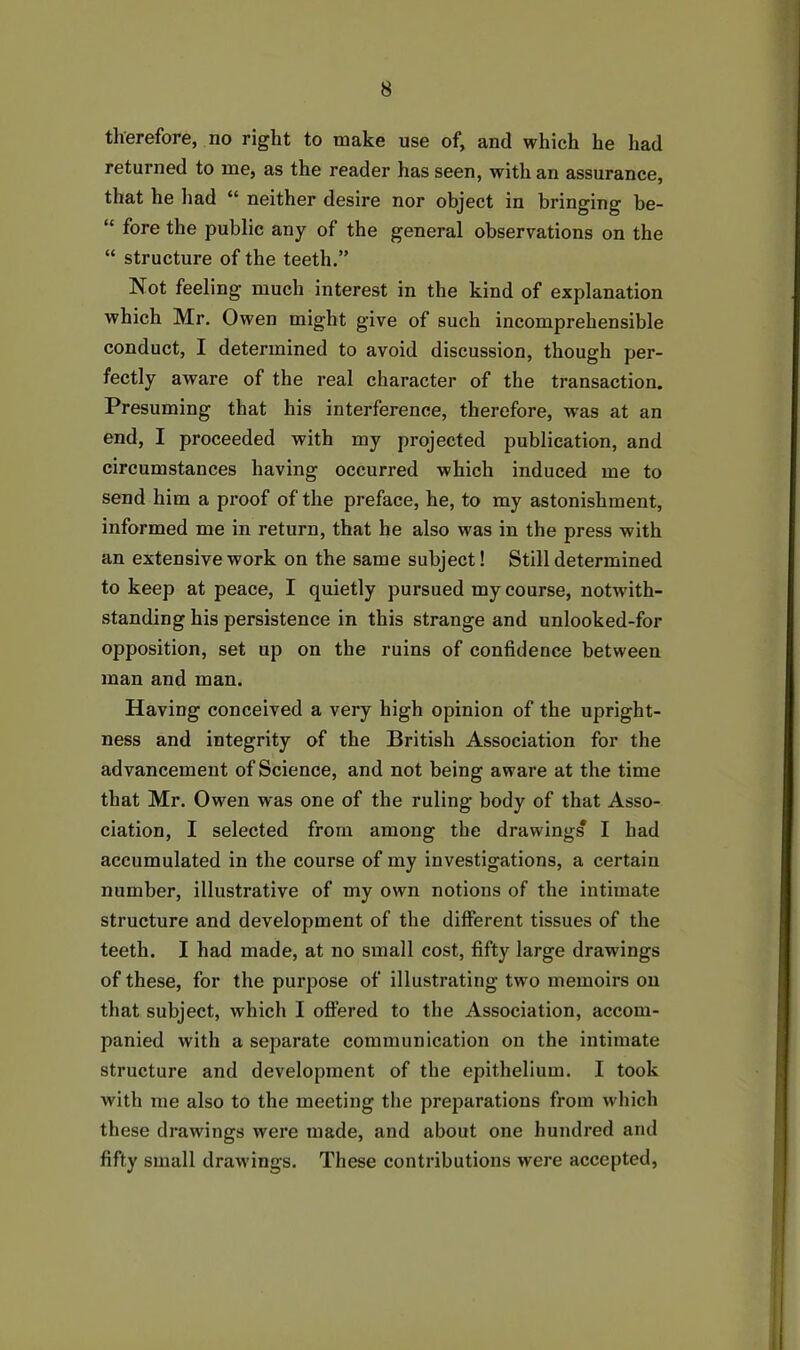therefore, no right to make use of, and which he had returned to me, as the reader has seen, with an assurance, that he had “ neither desire nor object in bringing be- “ fore the public any of the general observations on the “ structure of the teeth.” Not feeling much interest in the kind of explanation which Mr. Owen might give of such incomprehensible conduct, I determined to avoid discussion, though per- fectly aware of the real character of the transaction. Presuming that his interference, therefore, was at an end, I proceeded with my projected publication, and circumstances having occurred which induced me to send him a proof of the preface, he, to my astonishment, informed me in return, that he also was in the press with an extensive work on the same subject! Still determined to keep at peace, I quietly pursued my course, notwith- standing his persistence in this strange and unlooked-for opposition, set up on the ruins of confidence between man and man. Having conceived a very high opinion of the upright- ness and integrity of the British Association for the advancement of Science, and not being aware at the time that Mr. Owen was one of the ruling body of that Asso- ciation, I selected from among the drawings I had accumulated in the course of my investigations, a certain number, illustrative of my own notions of the intimate structure and development of the different tissues of the teeth. I had made, at no small cost, fifty large drawings of these, for the purpose of illustrating two memoirs on that subject, which I offered to the Association, accom- panied with a separate communication on the intimate structure and development of the epithelium. I took with me also to the meeting the preparations from which these drawings were made, and about one hundred and fifty small drawings. These contributions were accepted,