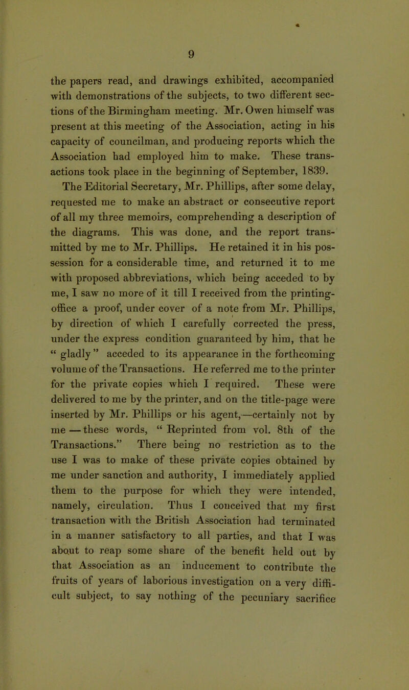 the papers read, and drawings exhibited, accompanied with demonstrations of the subjects, to two different sec- tions of the Birmingham meeting. Mr. Owen himself was present at this meeting of the Association, acting in his capacity of councilman, and producing reports which the Association had employed him to make. These trans- actions took place in the beginning of September, 1839. The Editorial Secretary, Mr. Phillips, after some delay, requested me to make an abstract or consecutive report of all my three memoirs, comprehending a description of the diagrams. This was done, and the report trans- mitted by me to Mr. Phillips. He retained it in his pos- session for a considerable time, and returned it to me with proposed abbreviations, which being acceded toby me, I saw no more of it till I received from the printing- office a proof, under cover of a note from Mr. Phillips, by direction of which I carefully corrected the press, under the express condition guaranteed by him, that he “ gladly ” acceded to its appearance in the forthcoming volume of the Transactions. He referred me to the printer for the private copies which I required. These were delivered to me by the printer, and on the title-page were inserted by Mr. Phillips or his agent,—certainly not by me — these words, “ Reprinted from vol. 8th of the Transactions.” There being no restriction as to the use I was to make of these private copies obtained by me under sanction and authority, I immediately applied them to the purpose for which they were intended, namely, circulation. Thus I conceived that my first transaction with the British Association had terminated in a manner satisfactory to all parties, and that I was about to reap some share of the benefit held out by that Association as an inducement to contribute the fruits of years of laborious investigation on a very diffi- cult subject, to say nothing of the pecuniary sacrifice