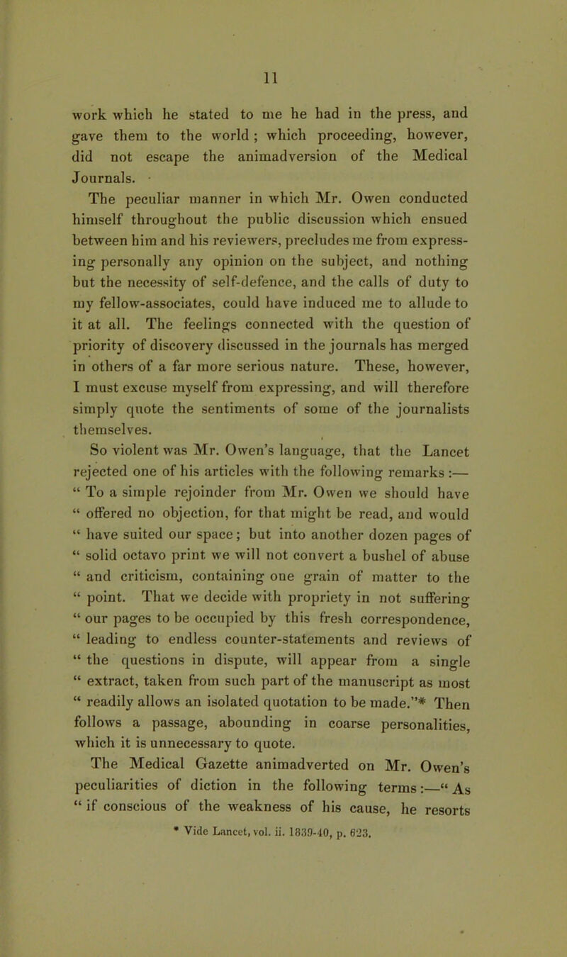 11 work which he stated to me he had in the press, and gave them to the world ; which proceeding, however, did not escape the animadversion of the Medical Journals. The peculiar manner in which Mr. Owen conducted himself throughout the public discussion which ensued between him and his reviewers, precludes me from express- ing personally any opinion on the subject, and nothing but the necessity of self-defence, and the calls of duty to my fellow-associates, could have induced me to allude to it at all. The feelings connected with the question of priority of discovery discussed in the journals has merged in others of a far more serious nature. These, however, I must excuse myself from expressing, and will therefore simply quote the sentiments of some of the journalists themselves. So violent was Mr. Owen’s language, that the Lancet rejected one of his articles with the following remarks :— “ To a simple rejoinder from Mr. Owen we should have “ offered no objection, for that might be read, and would “ have suited our space; but into another dozen pages of “ solid octavo print we will not convert a bushel of abuse “ and criticism, containing one grain of matter to the “ point. That we decide with propriety in not suffering “ our pages to be occupied by this fresh correspondence, “ leading to endless counter-statements and reviews of “ the questions in dispute, will appear from a single “ extract, taken from such part of the manuscript as most “ readily allows an isolated quotation to be made.”* Then follows a passage, abounding in coarse personalities, which it is unnecessary to quote. The Medical Gazette animadverted on Mr. Owen’s peculiarities of diction in the following terms: “As “ if conscious of the weakness of his cause, he resorts