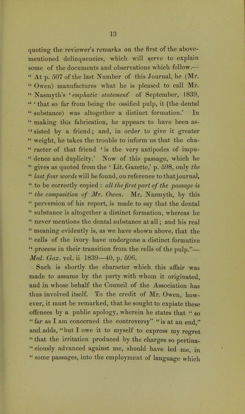 quoting the reviewer’s remarks on the first of the above- mentioned delinquencies, which will serve to explain some of the documents and observations which follow.— “ At p. 507 of the last Number of this Journal, he (Mr. “ Owen) manufactures what he is pleased to call Mr. “Nasmyth’s ‘emphatic statement' of September, 1839, “ ‘ that so far from being the ossified pulp, it (the dental “ substance) was altogether a distinct formation.’ In “ making this fabrication, he appears to have been as- “ sisted by a friend; and, in order to give it greater “ weight, he takes the trouble to inform us that the cha- “ racter of that friend ‘ is the very antipodes of impu- “ dence and duplicity.’ Now of this passage, which he “ gives as quoted from the ‘ Lit. Gazette,’ p. 598, only the “ last four words will be found, on reference to that journal, “ to be correctly copied : all the first part of the passage is “ the composition of Mr. Owen. Mr. Nasmyth, by this “ perversion of his report, is made to say that the dental “ substance is altogether a distinct formation, whereas he “ never mentions the dental substance at all; and his real “ meaning evidently is, as we have shown above, that the “ cells of the ivory have undergone a distinct formative “ process in their transition from the cells of the pulp.”— Med. Gaz. vol. ii. 1839—40, p. 596. Such is shortly the character which this affair was made to assume by the party with whom it originated, and in whose behalf the Council of the Association has thus involved itself. To the credit of Mr. Owen, how- ever, it must be remarked, that he sought to expiate these offences by a public apology, wherein he states that “ so “far as I am concerned the controversy” “is at an end,” and.adds, “but I owe it to myself to express my regret “ that the irritation produced by the charges so pertina- “ ciously advanced against me, should have led me in “ some passages, into the employment of language which