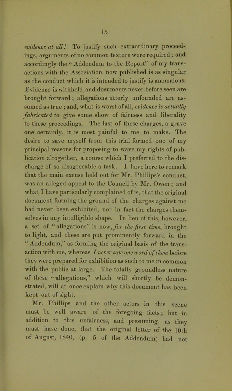 evidence at all! To justify sucli extraordinary proceed- ings, arguments of no common texture were required ; and accordingly the “ Addendum to the Report” of my trans- actions with the Association now published is as singular as the conduct which it is intended to justify is anomalous. Evidence is withheld,and documents never before seen are brought forward ; allegations utterly unfounded are as- sumed as true ; and, what is worst of all, evidence is actually fabricated to give some show of fairness and liberality to these proceedings. The last of these charges, a grave one certainly, it is most painful to me to make. The desire to save myself from this trial formed one of my principal reasons for proposing to wave my rights of pub- lication altogether, a course which I preferred to the dis- charge of so disagreeable a task. I have here to remark that the main excuse held out for Mr. Phillips’s conduct, was an alleged appeal to the Council by Mr. Owen ; and what I have particularly complained of is, that the original document forming the ground of the charges against me had never been exhibited, nor in fact the charges them- selves in any intelligible shape. In lieu of this, however, a set of “allegations” is now, for the first time, brought to light, and these are put prominently forward in the “ Addendum,” as forming the original basis of the trans- action with me, whereas I never saw one word of them before they were prepared for exhibition as such to me in common with the public at large. The totally groundless nature of these “ allegations,” which will shortly be demon- strated, will at once explain why this document has been kept out of sight. Mr. Phillips and the other actors in this scene must, be well aware of the foregoing facts; but in addition to this unfairness, and presuming, as they must have done, that the original letter of the 10th of August, 1840, (p. 5 of the Addendum) had not