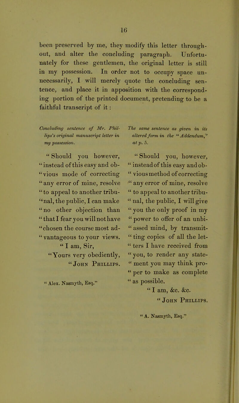 been preserved by me, they modify this letter through- out, and alter the concluding paragraph. Unfortu- nately for these gentlemen, the original letter is still in my possession. In order not to occupy space un- necessarily, I will merely quote the concluding sen- tence, and place it in apposition with the correspond- ing portion of the printed document, pretending to be a faithful transcript of it: Concluding sentence of Mr. Phil- lips's original manuscript letter in my possession. “ Should you however, “ instead of this easy and ob- “vious mode of correcting “any error of mine, resolve “to appeal to another tribu- nal, the public, I can make “no other objection than “that I fear you will not have “chosen the course most ad- “ vantageous to your views. “ I am, Sir, “Yours very obediently, “John Phillips. “ Alex. Nasmyth, Esq.” The same sentence as given in its altered form in the “Addendum,” at p. 5. “ Should you, however, “ instead of this easy andob- “ vious method of correcting “ any error of mine, resolve “ to appeal to another tribu- “ nal, the public, I will give “ you the only proof in my “ power to offer of an unbi- “ assed mind, by transmit- “ ting copies of all the let- “ ters I have received from “ you, to render any state- “ ment you may think pro- “ per to make as complete “ as possible. “ I am, &c. &c. “John Phillips. “ A. Nasmyth, Esq.”