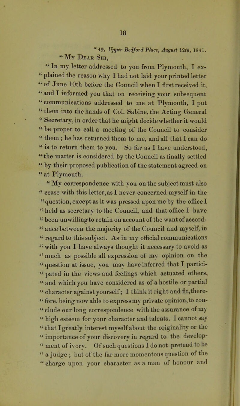 “49, Upper Bedford Place, August 12th, 1841. “ My Dear Sir, “ In my letter addressed to you from Plymouth, I ex- “ plained the reason why I had not laid your printed letter of June 10th before the Council when I first received it, “ and I informed you that on receiving your subsequent “ communications addressed to me at Plymouth, I put “ them into the hands of Col. Sabine, the Acting General “ Secretary, in order that he might decide whether it would “ be proper to call a meeting of the Council to consider “ them ; he has returned them to me, and all that I can do “ is to return them to you. So far as I have understood, “the matter is considered by the Council as finally settled “ by their proposed publication of the statement agreed on “ at Plymouth. “ My correspondence with you on the subject must also “ cease with this letter, as I never concerned myself in the “ question, except as it was pressed upon me by the office I “ held as secretary to the Council, and that office I have “ been unwilling to retain on account of the want of accord- “ ance between the majority of the Council and myself, in “ regard to this subject. As in my official communications “ with you I have always thought it necessary to avoid as “ much as possible all expression of my opinion on the “ question at issue, you may have inferred that I partici- “ pated in the views and feelings which actuated others, “ and which you have considered as of a hostile or partial “ character against yourself; I think it right and fit,there- “ fore, being now able to express my private opinion, to con- “ elude our long correspondence with the assurance of my “ high esteem for your character and talents. I cannot say “ that I greatly interest myself about the originality or the “ importance of your discovery in regard to the develop- “ ment of ivory. Of such questions I do not pretend to be “ a judge ; but of the far more momentous question of the “ charge upon your character as a man of honour and