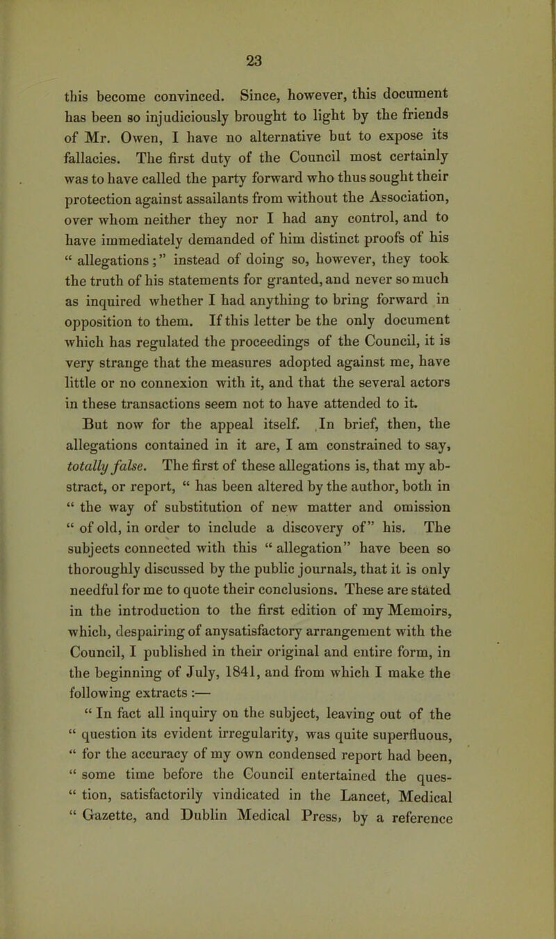 this become convinced. Since, however, this document has been so injudiciously brought to light by the friends of Mr. Owen, I have no alternative but to expose its fallacies. The first duty of the Council most certainly was to have called the party forward who thus sought their protection against assailants from without the Association, over whom neither they nor I had any control, and to have immediately demanded of him distinct proofs of his “ allegations; ” instead of doing so, however, they took the truth of his statements for granted, and never so much as inquired whether I had anything to bring forward in opposition to them. If this letter be the only document which has regulated the proceedings of the Council, it is very strange that the measures adopted against me, have little or no connexion with it, and that the several actors in these transactions seem not to have attended to it. But now for the appeal itself. In brief, then, the allegations contained in it are, I am constrained to say, totally false. The first of these allegations is, that my ab- stract, or report, “ has been altered by the author, both in “ the way of substitution of new matter and omission “ of old, in order to include a discovery of” his. The subjects connected with this “ allegation” have been so thoroughly discussed by the public journals, that it is only needful for me to quote their conclusions. These are stated in the introduction to the first edition of my Memoirs, which, despairing of anysatisfactory arrangement with the Council, I published in their original and entire form, in the beginning of July, 1841, and from which I make the following extracts:— “ In fact all inquiry on the subject, leaving out of the “ question its evident irregularity, was quite superfluous, “ for the accuracy of my own condensed report had been, “ some time before the Council entertained the ques- “ tion, satisfactorily vindicated in the Lancet, Medical “ Gazette, and Dublin Medical Press, by a reference