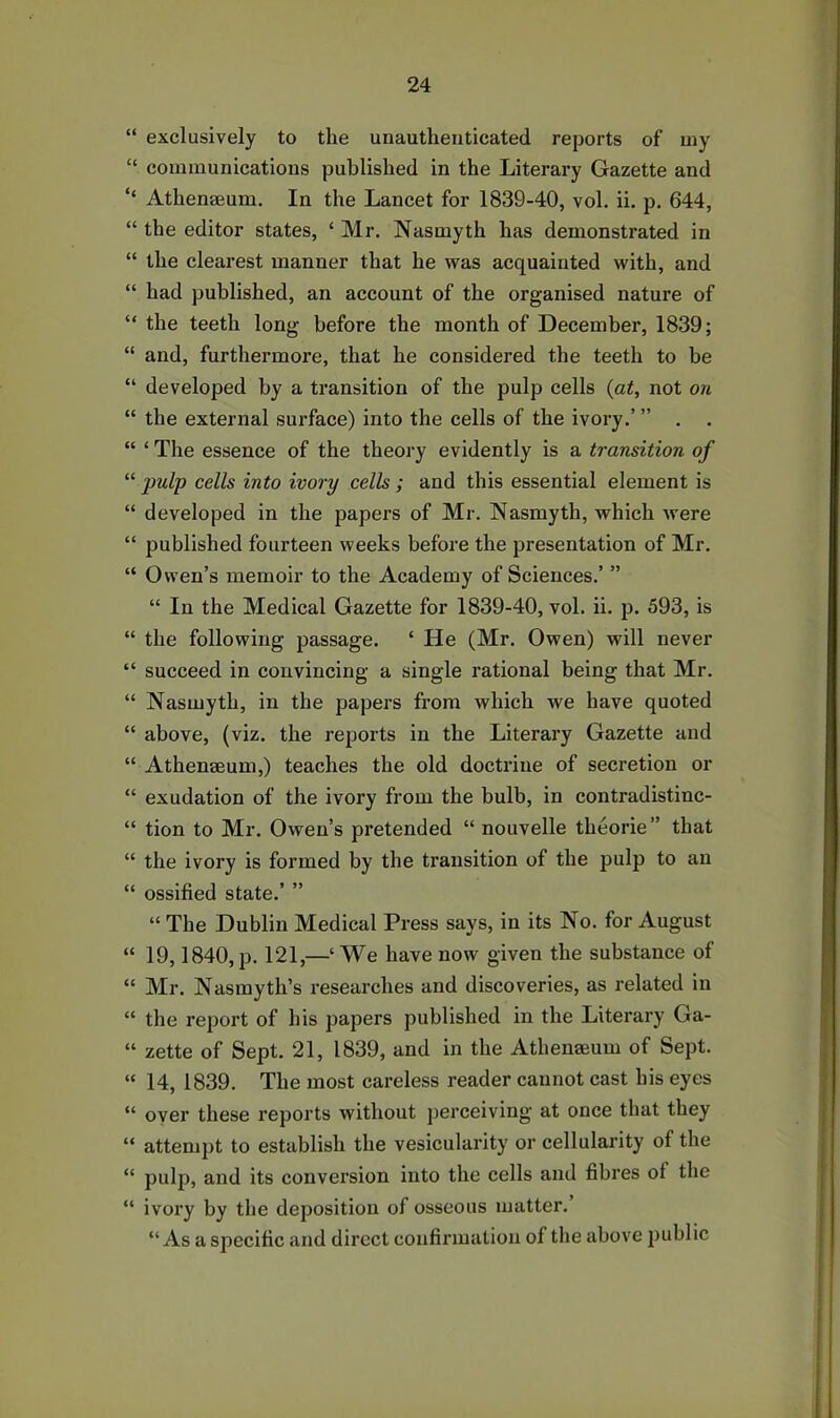 “ exclusively to the unauthenticated reports of my “ communications published in the Literary Gazette and ‘‘ Athenaeum. In the Lancet for 1839-40, vol. ii. p. 644, “ the editor states, ‘ Mr. Nasmyth has demonstrated in “ the clearest manner that he was acquainted with, and “ had published, an account of the organised nature of “ the teeth long before the month of December, 1839; “ and, furthermore, that he considered the teeth to be “ developed by a transition of the pulp cells {at, not on “ the external surface) into the cells of the ivory.’ ” . . “ ‘ The essence of the theory evidently is a transition of “ 2}ulp cells into ivory cells ; and this essential element is “ developed in the papers of Mr. Nasmyth, which were “ published fourteen weeks before the presentation of Mr. “ Owen’s memoir to the Academy of Sciences.’ ” “ In the Medical Gazette for 1839-40, vol. ii. p. 593, is “ the following passage. ‘ He (Mr. Owen) will never “ succeed in convincing a single rational being that Mr. “ Nasmyth, in the papers from which we have quoted “ above, (viz. the reports in the Literary Gazette and “ Athenaeum,) teaches the old doctrine of secretion or “ exudation of the ivory from the bulb, in contradistinc- “ tion to Mr. Owen’s pretended “ nouvelle theorie” that “ the ivory is formed by the transition of the pulp to an “ ossified state.’ ” “ The Dublin Medical Press says, in its No. for August “ 19,1840, p. 121,—‘We have now given the substance of “ Mr. Nasmyth’s researches and discoveries, as related in “ the report of his papers published in the Literary Ga- “ zette of Sept. 21, 1839, and in the Athenaeum of Sept. “ 14, 1839. The most careless reader cannot cast his eyes “ over these reports without perceiving at once that they “ attempt to establish the vesicularity or cellularity of the “ pulp, and its conversion into the cells and fibres ol the “ ivory by the deposition of osseous matter.’ “As a specific and direct confirmation of the above public