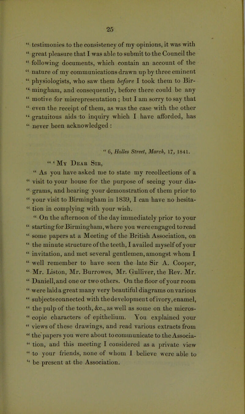 “ testimonies to the consistency of my opinions, it was with “ great pleasure that I was able to submit to the Council the “ following documents, which contain an account of the “ nature of my communications drawn up by three eminent “ physiologists, who saw them before I took them to Bir- “ mingham, and consequently, before there could be any “ motive for misrepresentation ; but I am sorry to say that “ even the receipt of them, as was the case with the other “ gratuitous aids to inquiry which I have afforded, has “ never been acknowledged : “ 6, Holies Street, March, 17, 1841. “ ‘ My Dear Sir, “ As you have asked me to state my recollections of a “ visit to your house for the purpose of seeing your dia- “ grams, and hearing your demonstration of them prior to “ your visit to Birmingham in 1839, I can have no hesita- “ tion in complying with your wish. “ On the afternoon of the day immediately prior to your “ starting for Birmingham, where you were engaged to read “ some papers at a Meeting of the British Association, on “ the minute structure of the teeth, I availed myself of your “ invitation, and met several gentlemen, amongst whom I “ well remember to have seen the late Sir A. Cooper, “ Mr. Liston, Mr. Burrowes, Mr. Gulliver, the Rev. Mr. “ Daniell,and one or two others. On the floor of your room “ were laid a great many very beautiful diagrams on various “ subjects connected with the development of ivory, enamel, “ the pulp of the tooth, &c., as well as some on the micros- “ copic characters of epithelium. You explained your “ views of these drawings, and read various extracts from “ the'papers you were about to communicate to the Associa- “ tion, and this meeting I considered as a private view “ to your friends, none of whom I believe were able to “ be present at the Association.