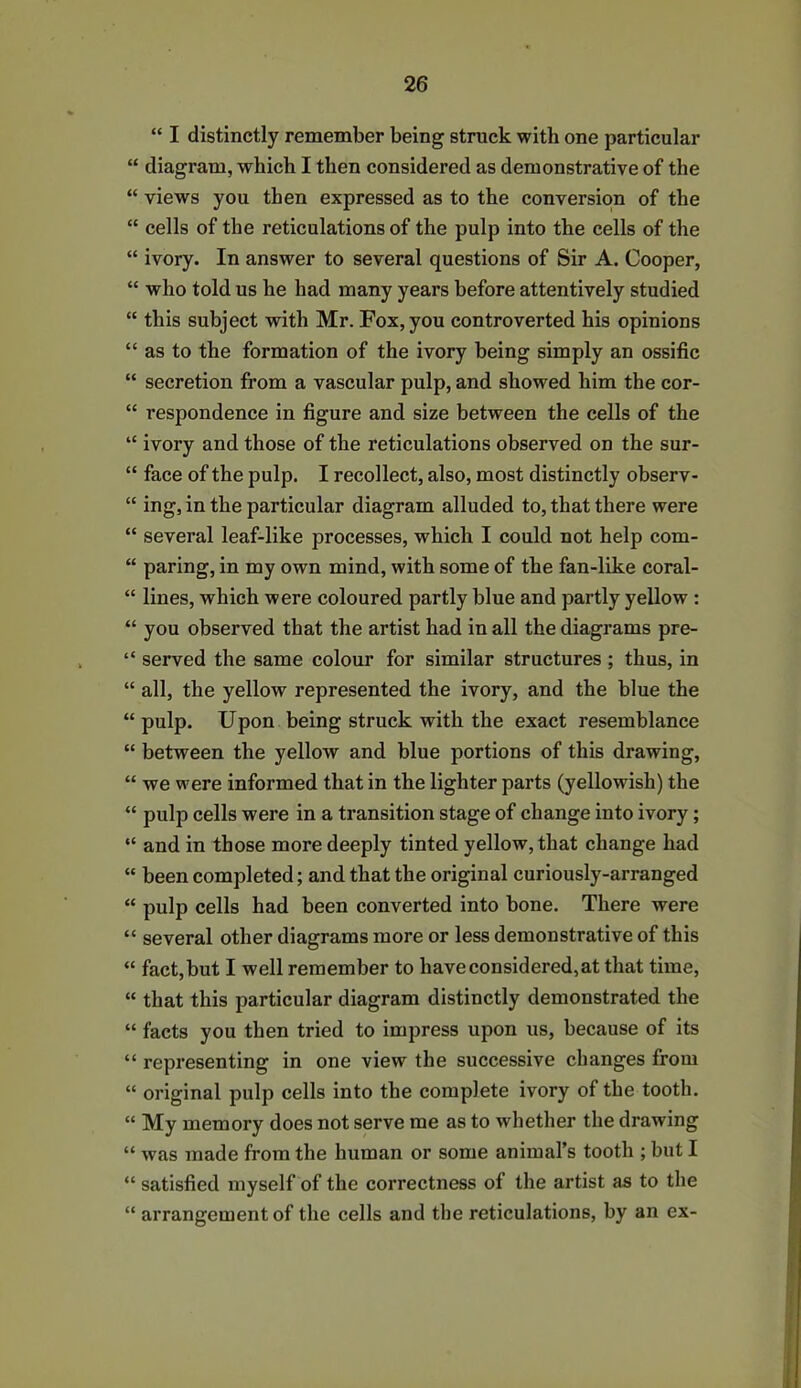 “ I distinctly remember being struck with one particular “ diagram, which I then considered as demonstrative of the “ views you then expressed as to the conversion of the “ cells of the reticulations of the pulp into the cells of the “ ivory. In answer to several questions of Sir A. Cooper, “ who told us he had many years before attentively studied “ this subject with Mr. Fox, you controverted his opinions “ as to the formation of the ivory being simply an ossific “ secretion from a vascular pulp, and showed him the cor- “ respondence in figure and size between the cells of the “ ivory and those of the reticulations observed on the sur- “ face of the pulp. I recollect, also, most distinctly observ- “ ing, in the particular diagram alluded to, that there were “ several leaf-like processes, which I could not help com- “ paring, in my own mind, with some of the fan-like coral- “ lines, which were coloured partly blue and partly yellow : “ you observed that the artist had in all the diagrams pre- “ served the same colour for similar structures ; thus, in “ all, the yellow represented the ivory, and the blue the “ pulp. Upon being struck with the exact resemblance “ between the yellow and blue portions of this drawing, “ we were informed that in the lighter parts (yellowish) the “ pulp cells were in a transition stage of change into ivory; “ and in those more deeply tinted yellow, that change had “ been completed; and that the original curiously-arranged “ pulp cells had been converted into bone. There were “ several other diagrams more or less demonstrative of this “ fact,but I well remember to have considered,at that time, “ that this particular diagram distinctly demonstrated the “ facts you then tried to impress upon us, because of its “ representing in one view the successive changes from “ original pulp cells into the complete ivory of the tooth. “ My memory does not serve me as to whether the drawing “ was made from the human or some animal’s tooth ; but I “ satisfied myself of the correctness of the artist as to the “ arrangement of the cells and the reticulations, by an ex-