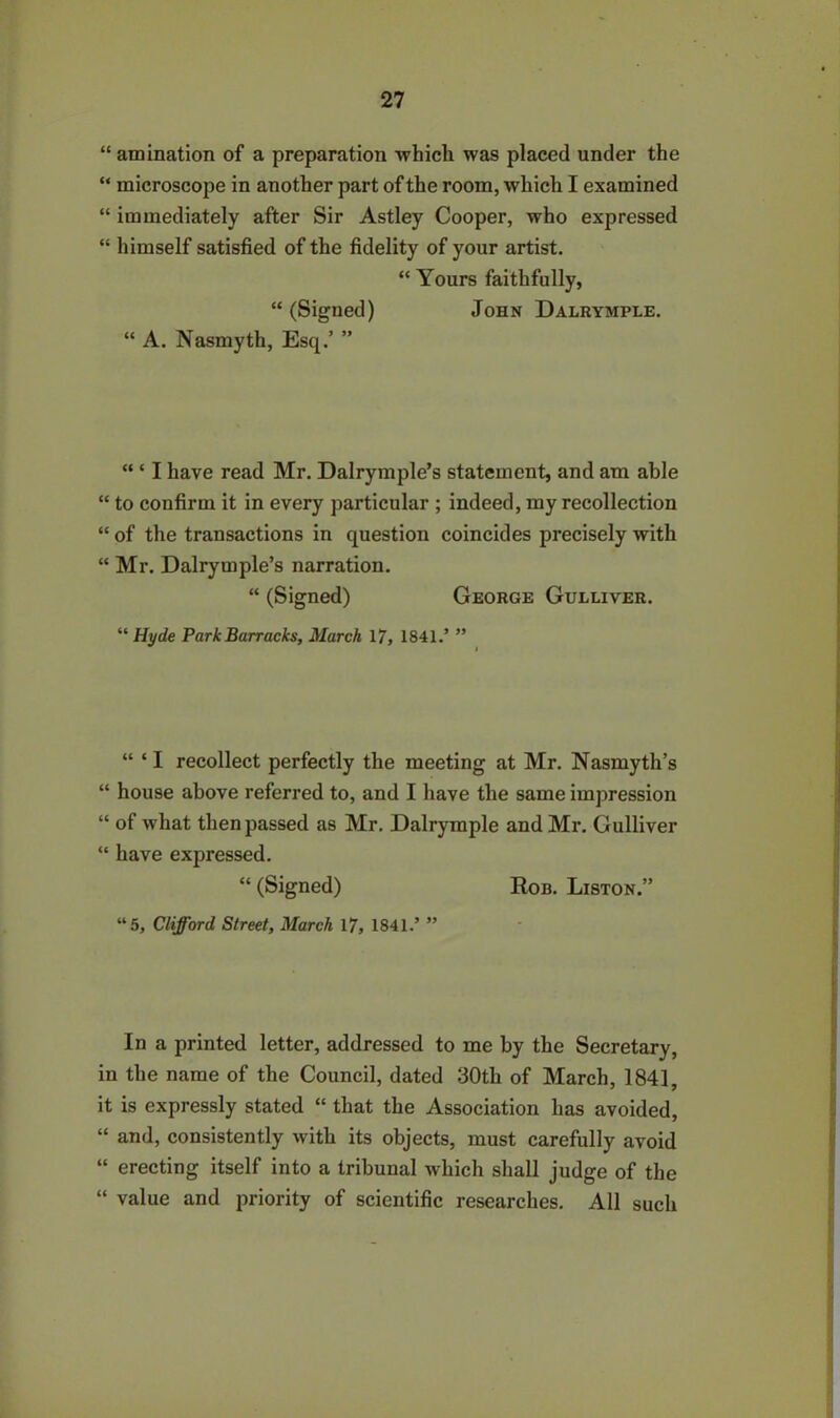 “ amination of a preparation which was placed under the “ microscope in another part of the room, which I examined “ immediately after Sir Astley Cooper, who expressed “ himself satisfied of the fidelity of your artist. “ Yours faithfully, “ (Signed) John Dalrymple. “ A. Nasmyth, Esq.’ ” “ ‘ I have read Mr. Dalrymple’s statement, and am able “ to confirm it in every particular ; indeed, my recollection “ of the transactions in question coincides precisely with “ Mr. Dalrymple’s narration. “ (Signed) George Gulliver. “ Hyde Park Barracks, March 17, 1841.’ ” “ ‘I recollect perfectly the meeting at Mr. Nasmyth’s “ house above referred to, and I have the same impression “ of what then passed as Mr. Dalrymple and Mr. Gulliver “ have expressed. “ (Signed) Rob. Liston.” “5, Clifford Street, March 17, 1841.’ ” In a printed letter, addressed to me by the Secretary, in the name of the Council, dated 30th of March, 1841, it is expressly stated “ that the Association has avoided, “ and, consistently with its objects, must carefully avoid “ erecting itself into a tribunal which shall judge of the “ value and priority of scientific researches. All such