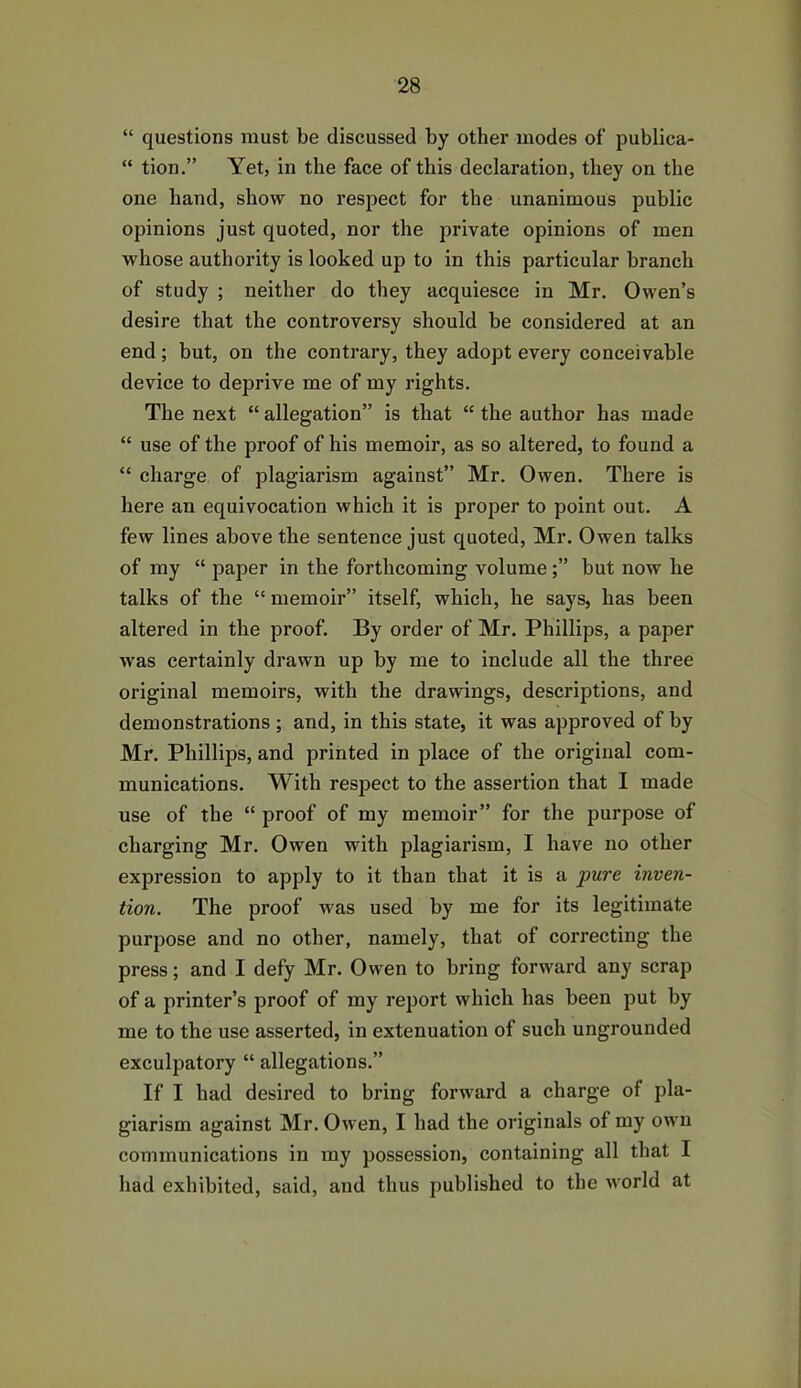 “ questions must be discussed by other modes of publica- “ tion.” Yet, in the face of this declaration, they on the one hand, show no respect for the unanimous public opinions just quoted, nor the private opinions of men whose authority is looked up to in this particular branch of study ; neither do they acquiesce in Mr. Owen’s desire that the controversy should be considered at an end; but, on the contrary, they adopt every conceivable device to deprive me of my rights. The next “allegation” is that “the author has made “ use of the proof of his memoir, as so altered, to found a “ charge of plagiarism against” Mr. Owen. There is here an equivocation which it is proper to point out. A few lines above the sentence just quoted, Mr. Owen talks of my “ paper in the forthcoming volume;” but now he talks of the “ memoir” itself, which, he says, has been altered in the proof. By order of Mr. Phillips, a paper was certainly drawn up by me to include all the three original memoirs, with the drawings, descriptions, and demonstrations ; and, in this state, it was approved of by Mr. Phillips, and printed in place of the original com- munications. With respect to the assertion that I made use of the “ proof of my memoir” for the purpose of charging Mr. Owen with plagiarism, I have no other expression to apply to it than that it is a pure inven- tion. The proof was used by me for its legitimate purpose and no other, namely, that of correcting the press; and I defy Mr. Owen to bring forward any scrap of a printer’s proof of my report which has been put by me to the use asserted, in extenuation of such ungrounded exculpatory “ allegations.” If I had desired to bring forward a charge of pla- giarism against Mr. Owen, I had the originals of my own communications in my possession, containing all that I had exhibited, said, and thus published to the world at