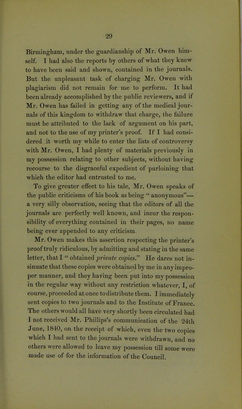 Birmingham, under the guardianship of Mr. Owen him- self. I had also the reports by others of what they knew to have been said and shown, contained in the journals. But the unpleasant task of charging Mr. Owen with plagiarism did not remain for me to perform. It had been already accomplished by the public reviewers, and if Mr. Owen has failed in getting any of the medical jour- nals of this kingdom to withdraw that charge, the failure must be attributed to the lack of argument on his part, and not to the use of my printer’s proof. If I had consi- dered it worth my while to enter the lists of controversy with Mr. Owen, I had plenty of materials previously in my possession relating to other subjects, without having recourse to the disgraceful expedient of purloining that which the editor had entrusted to me. To give greater effect to his tale, Mr. Owen speaks of the public criticisms of his book as being “ anonymous”— a very silly observation, seeing that the editors of all the journals are perfectly well known, and incur the respon- sibility of everything contained in their pages, no name being ever appended to any criticism. Mr. Owen makes this assertion respecting the printer’s proof truly ridiculous, by admitting and stating in the same letter, that I “ obtained private copies.” He dares not in- sinuate that these copies were obtained by me in any impro- per manner, and they having been put into my possession in the regular way without any restriction whatever, I, of course, proceeded at once to distribute them. I immediately sent copies to two journals and to the Institute of France. The others would all have very shortly been circulated had I not received Mr. Phillips’s communication of the 24th June, 1840, on the receipt of which, even the two copies which I had sent to the journals were withdrawn, and no others were allowed to leave my possession till some were made use of for the information of the Council.