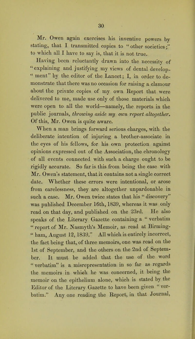 Mr. Owen again exercises his inventive powers by stating, that I transmitted copies to “ other societies to which all I have to say is, that it is not true. Having been reluctantly drawn into the necessity of “ explaining and justifying my views of dental develop- “ ment” by the editor of the Lancet; I, in order to de- monstrate that there was no occasion for raising a clamour about the private copies of my own Report that were delivered to me, made use only of those materials which were open to all the world—namely, the reports in the public journals, throwing aside my own report altogether. Of this, Mr. Owen is quite aware. When a man brings forward serious charges, with the deliberate intention of injuring a brother-associate in the eyes of his fellows, for his own protection against opinions expressed out of the Association, the chronology of all events connected with such a charge ought to be rigidly accurate. So far is this from being the case with Mr. Owen’s statement, that it contains not a single correct date. Whether these errors were intentional, or arose from carelessness, they are altogether unpardonable in such a case. Mr. Owen twice states that his “ discovery” was published December 16th, 1839, whereas it was only read on that day, and published on the 23rd. He also speaks of the Literary Gazette containing a “ verbatim “report of Mr. Nasmyth’s Memoir, as read at Birming- “ ham, August 12, 1839.” All which is entirely incorrect, the fact being that, of three memoirs, one was read on the 1st of September, and the others on the 2nd of Septem- ber. It must be added that the use of the word “ verbatim” is a misrepresentation in so far as regards the memoirs in which he was concerned, it being the memoir on the epithelium alone, which is stated by the Editor of the Literary Gazette to have been given “ ver- batim.” Any one reading the Report, in that Journal,