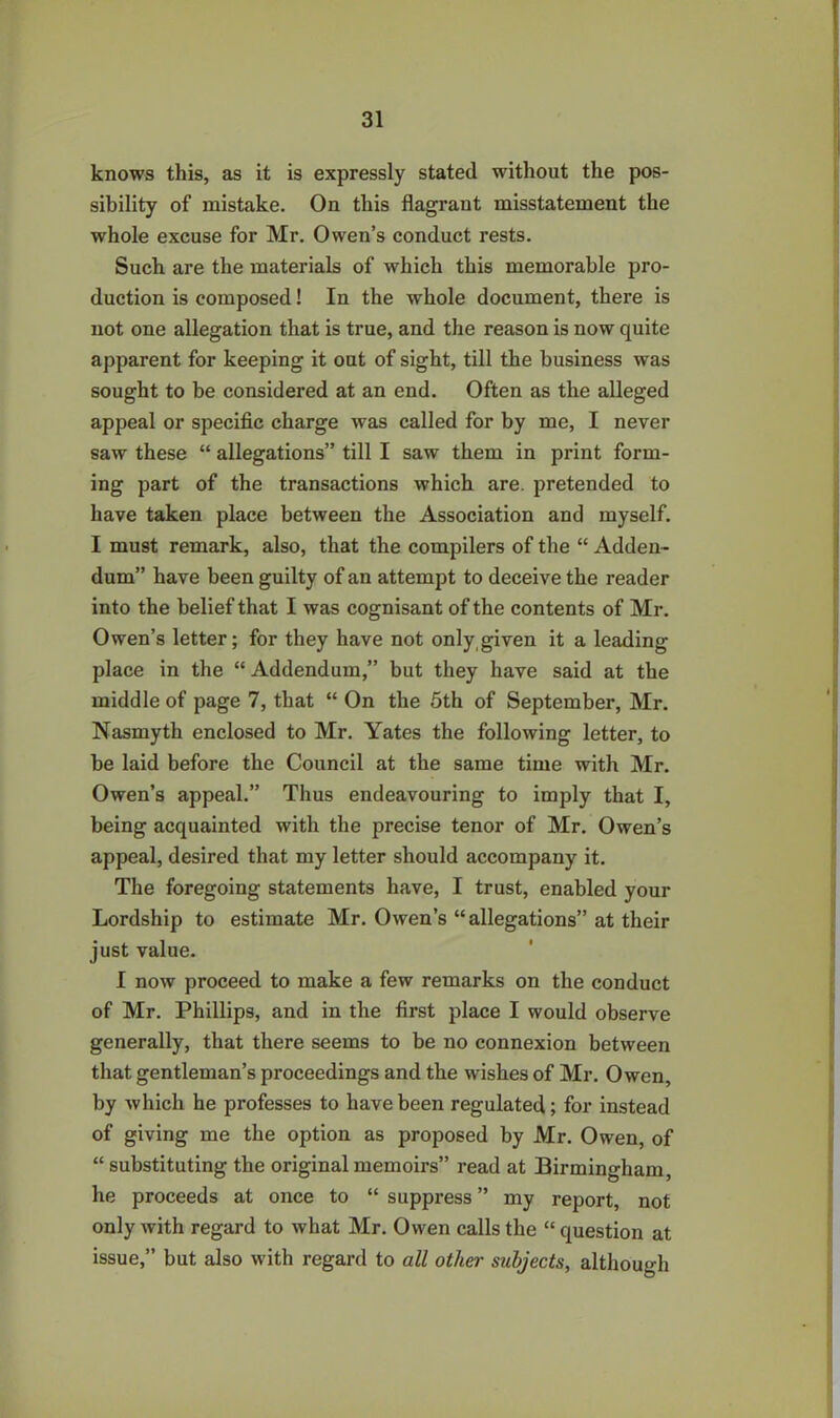 knows this, as it is expressly stated without the pos- sibility of mistake. On this flagrant misstatement the whole excuse for Mr. Owen’s conduct rests. Such are the materials of which this memorable pro- duction is composed! In the whole document, there is not one allegation that is true, and the reason is now quite apparent for keeping it out of sight, till the business was sought to be considered at an end. Often as the alleged appeal or specific charge was called for by me, I never saw these “ allegations” till I saw them in print form- ing part of the transactions which are. pretended to have taken place between the Association and myself. I must remark, also, that the compilers of the “ Adden- dum” have been guilty of an attempt to deceive the reader into the belief that I was cognisant of the contents of Mr. Owen’s letter; for they have not only given it a leading- place in the “ Addendum,” but they have said at the middle of page 7, that “ On the 5th of September, Mr. Nasmyth enclosed to Mr. Yates the following letter, to be laid before the Council at the same time with Mr. Owen’s appeal.” Thus endeavouring to imply that I, being acquainted with the precise tenor of Mr. Owen’s appeal, desired that my letter should accompany it. The foregoing statements have, I trust, enabled your Lordship to estimate Mr. Owen’s “allegations” at their just value. I now proceed to make a few remarks on the conduct of Mr. Phillips, and in the first place I would observe generally, that there seems to be no connexion between that gentleman’s proceedings and the wishes of Mr. Owen, by which he professes to have been regulated; for instead of giving me the option as proposed by Mr. Owen, of “ substituting the original memoirs” read at Birmingham, he proceeds at once to “ suppress ” my report, not only with regard to what Mr. Owen calls the “ question at issue,” but also with regard to all other subjects, although