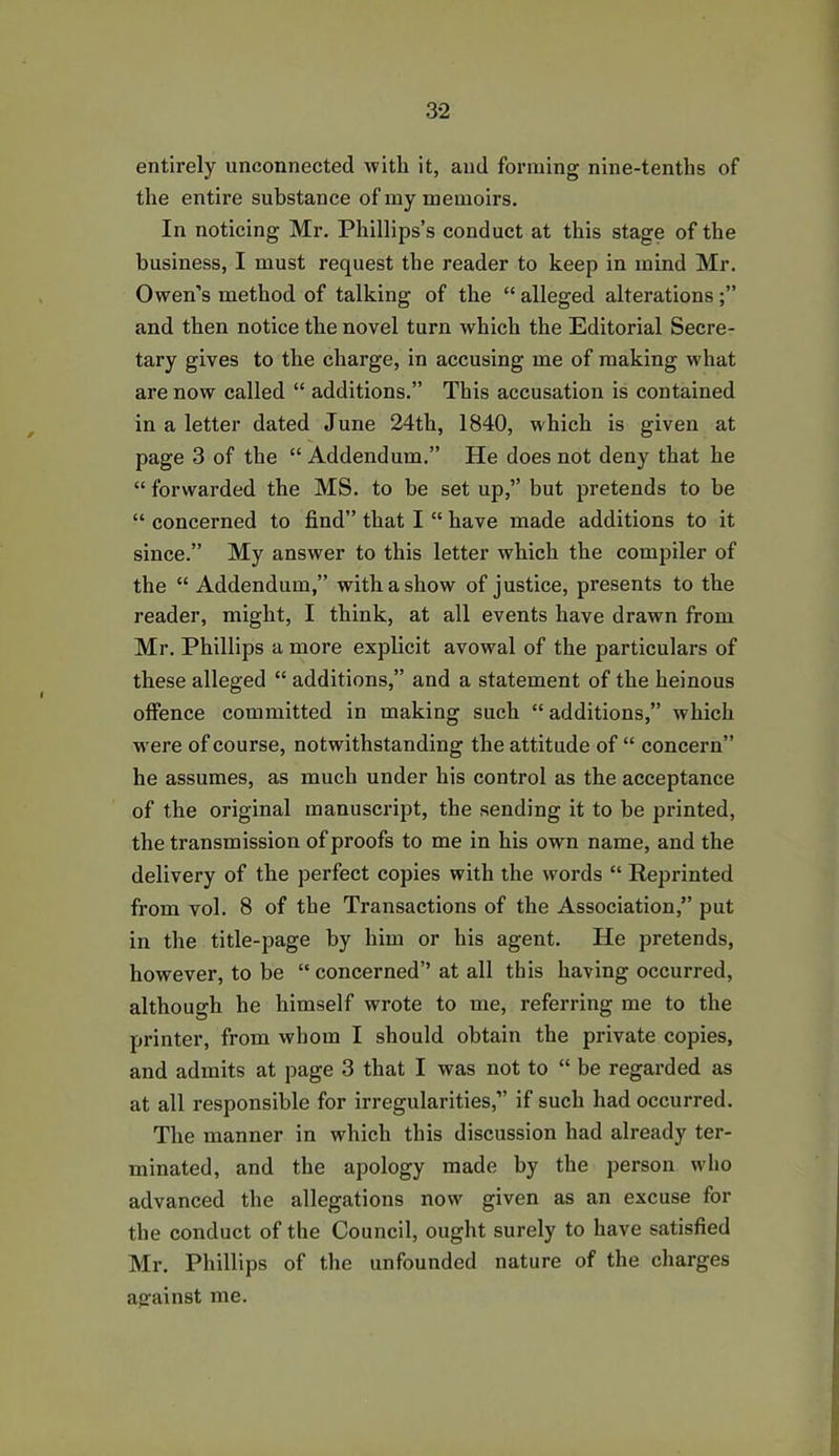 entirely unconnected with it, and forming nine-tenths of the entire substance of my memoirs. In noticing Mr. Phillips’s conduct at this stage of the business, I must request the reader to keep in mind Mr. Owen’s method of talking of the “ alleged alterations and then notice the novel turn which the Editorial Secre- tary gives to the charge, in accusing me of making what are now called “ additions.” This accusation is contained in a letter dated June 24th, 1840, which is given at page 3 of the “ Addendum.” He does not deny that he “ forwarded the MS. to be set up,” but pretends to be “ concerned to find” that I “ have made additions to it since.” My answer to this letter which the compiler of the “ Addendum,” with a show of justice, presents to the reader, might, I think, at all events have drawn from Mr. Phillips a more explicit avowal of the particulars of these alleged “ additions,” and a statement of the heinous offence committed in making such “ additions,” which were of course, notwithstanding the attitude of “ concern” he assumes, as much under his control as the acceptance of the original manuscript, the sending it to be printed, the transmission of proofs to me in his own name, and the delivery of the perfect copies with the words “ Reprinted from vol. 8 of the Transactions of the Association,” put in the title-page by him or his agent. He pretends, however, to be “ concerned’’ at all this having occurred, although he himself wrote to me, referring me to the printer, from whom I should obtain the private copies, and admits at page 3 that I was not to “ be regarded as at all responsible for irregularities,” if such had occurred. The manner in which this discussion had already ter- minated, and the apology made by the person who advanced the allegations now given as an excuse for the conduct of the Council, ought surely to have satisfied Mr. Phillips of the unfounded nature of the charges against me.