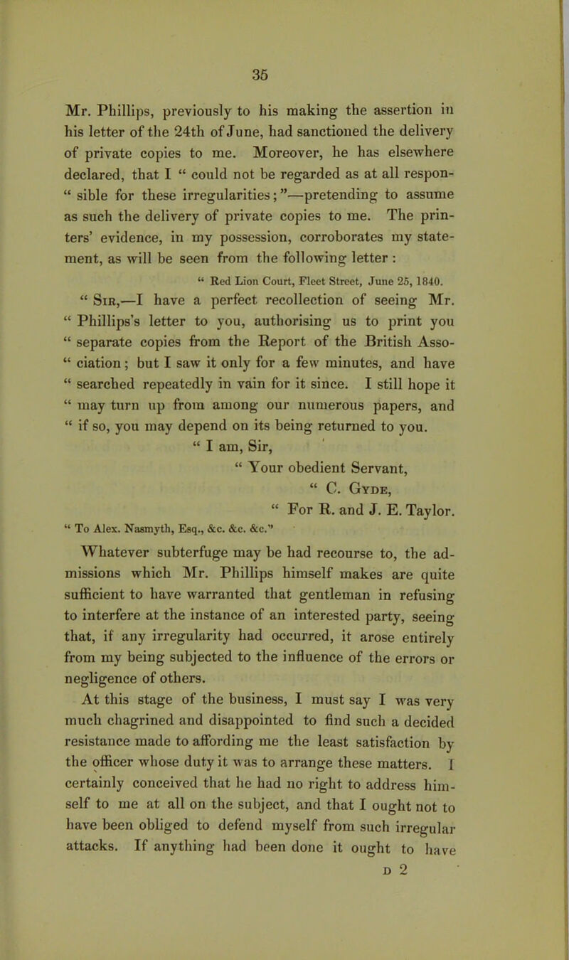 Mr. Phillips, previously to his making the assertion in his letter of the 24th of June, had sanctioned the delivery of private copies to me. Moreover, he has elsewhere declared, that I “ could not be regarded as at all respon- “ sible for these irregularities; ”—pretending to assume as such the delivery of private copies to me. The prin- ters’ evidence, in my possession, corroborates my state- ment, as will be seen from the following letter : “ Red Lion Court, Fleet Street, June 25, 1840. “ Sir,—I have a perfect recollection of seeing Mr. “ Phillips’s letter to you, authorising us to print you “ separate copies from the Report of the British Asso- “ ciation; but I saw it only for a few minutes, and have “ searched repeatedly in vain for it since. I still hope it “ may turn up from among our numerous papers, and “ if so, you may depend on its being returned to you. “ I am, Sir, “ Your obedient Servant, “ C. Gyde, “ For R. and J. E. Taylor. “ To Alex. Nasmyth, Esq., &c. &c. &c. Whatever subterfuge may be had recourse to, the ad- missions which Mr. Phillips himself makes are quite sufficient to have warranted that gentleman in refusing to interfere at the instance of an interested party, seeing that, if any irregularity had occurred, it arose entirely from my being subjected to the influence of the errors or negligence of others. At this stage of the business, I must say I was very much chagrined and disappointed to find such a decided resistance made to affording me the least satisfaction by the officer whose duty it was to arrange these matters. 1 certainly conceived that he had no right to address him- self to me at all on the subject, and that I ought not to have been obliged to defend myself from such irregular attacks. If anything had been done it ought to have d 2
