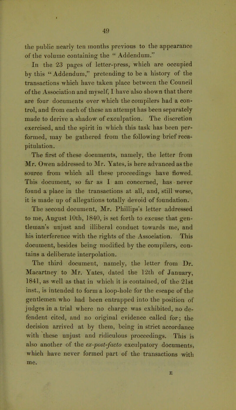 the public nearly ten months previous to the appearance of the volume containing the “ Addendum.” In the 23 pages of letter-press, which are occupied by this “ Addendum,” pretending to be a history of the transactions which have taken place between the Council of the Association and myself, I have also shown that there are four documents over which the compilers had a con- trol, and from each of these an attempt has been separately made to derive a shadow of exculpation. The discretion exercised, and the spirit in which this task has been per- formed, may be gathered from the following brief reca- pitulation. The first of these documents, namely, the letter from Mr. Owen addressed to Mr. Yates, is here advanced as the source from which all these proceedings have flowed. This document, so far as I am concerned, has never found a place in the transactions at all, and, still worse, it is made up of allegations totally devoid of foundation. The second document, Mr. Phillips’s letter addressed to me, August 10th, 1840, is set forth to excuse that gen- tleman’s unjust and illiberal conduct towards me, and his interference with the rights of the Association. This document, besides being modified by the compilers, con- tains a deliberate interpolation. The third document, namely, the letter from Dr. Macartney to Mr. Yates, dated the 12th of January, 1841, as well as that in which it is contained, of the 21st inst., is intended to form a loop-hole for the escape of the gentlemen who had been entrapped into the position of judges in a trial where no charge was exhibited, no de- fendent cited, and no original evidence called for; the decision arrived at by them, being in strict accordance with these unjust and ridiculous proceedings. This is also another of the ex-post-facto exculpatory documents, which have never formed part of the transactions with me. E