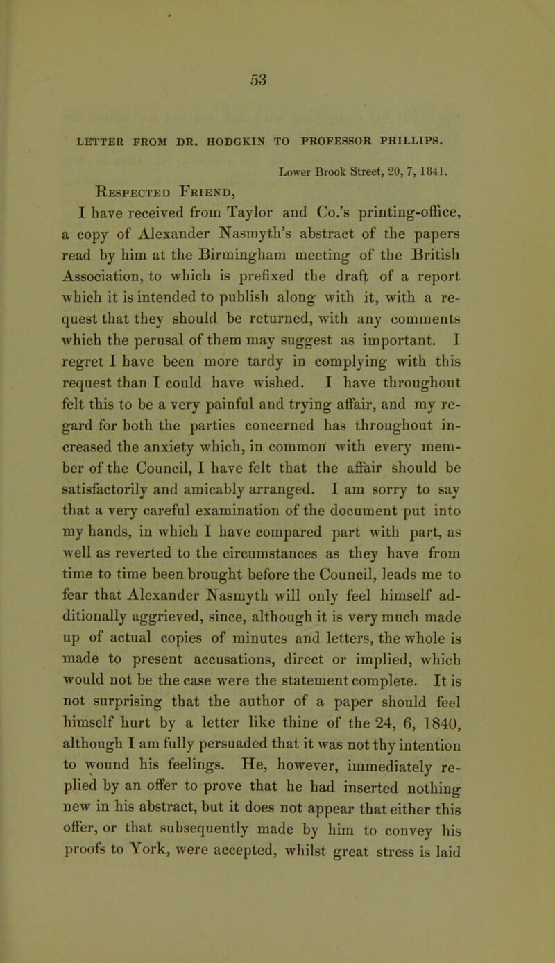 LETTER FROM DR. HODGKIN TO PROFESSOR PHILLIPS. Lower Brook Street, 20, 7, 1841. Respected Friend, I have received from Taylor and Co.’s printing-office, a copy of Alexander Nasmyth’s abstract of the papers read by him at the Birmingham meeting of the British Association, to which is prefixed the draff of a report which it is intended to publish along with it, with a re- quest that they should be returned, with any comments which the perusal of them may suggest as important. I regret I have been more tardy in complying with this request than I could have wished. I have throughout felt this to be a very painful and trying affair, and my re- gard for both the parties concerned has throughout in- creased the anxiety which, in commori with every mem- ber of the Council, I have felt that the affair should be satisfactorily and amicably arranged. I am sorry to say that a very careful examination of the document put into my hands, in which I have compared part with part, as well as reverted to the circumstances as they have from time to time been brought before the Council, leads me to fear that Alexander Nasmyth will only feel himself ad- ditionally aggrieved, since, although it is very much made up of actual copies of minutes and letters, the whole is made to present accusations, direct or implied, which would not be the case were the statement complete. It is not surprising that the author of a paper should feel himself hurt by a letter like thine of the 24, 6, 1840, although I am fully persuaded that it was not thy intention to wound his feelings. He, however, immediately re- plied by an offer to prove that he had inserted nothing new in his abstract, but it does not appear that either this offer, or that subsequently made by him to convey his proofs to York, were accepted, whilst great stress is laid