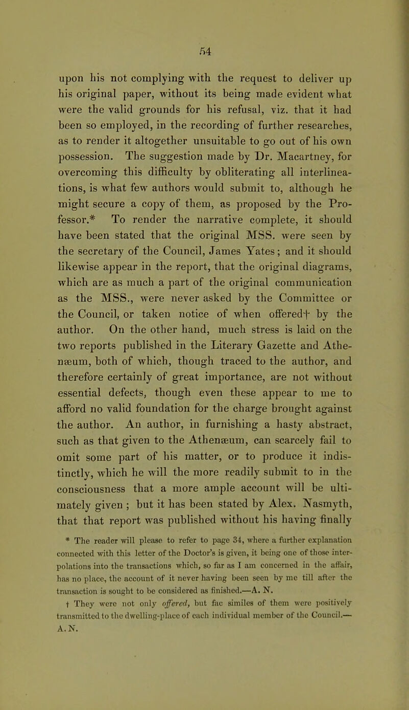 upon his not complying with the request to deliver up his original paper, without its being made evident what were the valid grounds for his refusal, viz. that it had been so employed, in the recording of further researches, as to render it altogether unsuitable to go out of his own possession. The suggestion made by Dr. Macartney, for overcoming this difficulty by obliterating all interlinea- tions, is what few authors would submit to, although he might secure a copy of them, as proposed by the Pro- fessor.* To render the narrative complete, it should have been stated that the original MSS. were seen by the secretary of the Council, James Yates; and it should likewise appear in the report, that the original diagrams, which are as much a part of the original communication as the MSS., were never asked by the Committee or the Council, or taken notice of when offeredf by the author. On the other hand, much stress is laid on the two reports published in the Literary Gazette and Athe- naeum, both of which, though traced to the author, and therefore certainly of great importance, are not without essential defects, though even these appear to me to afford no valid foundation for the charge brought against the author. An author, in furnishing a hasty abstract, such as that given to the Athenaeum, can scarcely fail to omit some part of his matter, or to produce it indis- tinctly, which he will the more readily submit to in the consciousness that a more ample account will be ulti- mately given ; but it has been stated by Alex. Nasmyth, that that report was published without his having finally * The reader will please to refer to page 34, where a further explanation connected with this letter of the Doctor’s is given, it being one of those inter- polations into the transactions which, so far as I am concerned in the affair, has no place, the account of it never having been seen by me till after the transaction is sought to be considered as finished.—A. N. f They were not only offered, but fac similes of them were positively transmitted to the dwelling-place of each individual member of the Council.— A. N.