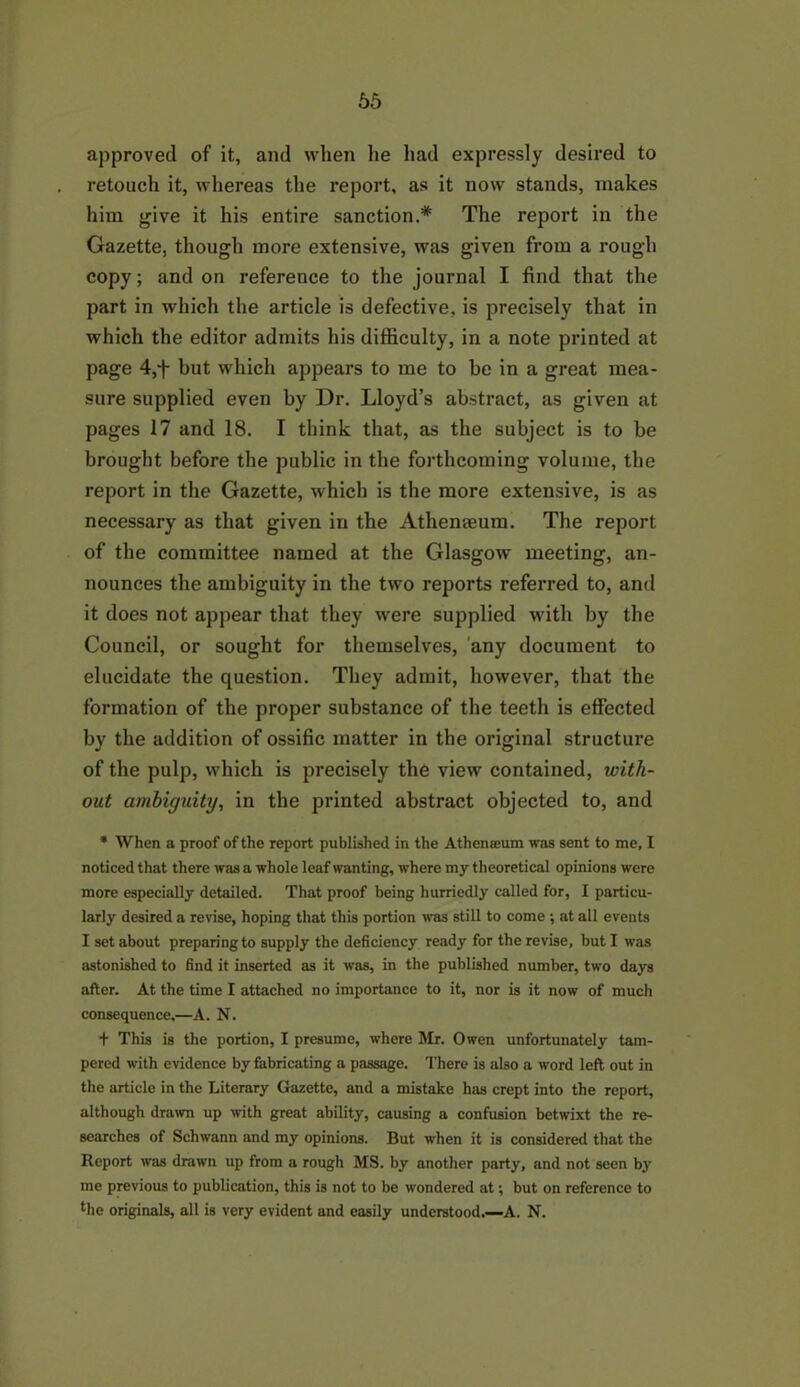65 approved of it, and when lie had expressly desired to retouch it, whereas the report, as it now stands, makes him give it his entire sanction.* The report in the Gazette, though more extensive, was given from a rough copy; and on reference to the journal I find that the part in which the article is defective, is precisely that in which the editor admits his difficulty, in a note printed at page 4,f but which appears to me to be in a great mea- sure supplied even by Dr. Lloyd’s abstract, as given at pages 17 and 18. I think that, as the subject is to be brought before the public in the forthcoming volume, the report in the Gazette, which is the more extensive, is as necessary as that given in the Athenseum. The report of the committee named at the Glasgow meeting, an- nounces the ambiguity in the two reports referred to, and it does not appear that they were supplied with by the Council, or sought for themselves, any document to elucidate the question. They admit, however, that the formation of the proper substance of the teeth is effected by the addition of ossific matter in the original structure of the pulp, which is precisely the view contained, with- out ambiguity, in the printed abstract objected to, and * When a proof of the report published in the Athemcum was sent to me, I noticed that there was a whole leaf wanting, where my theoretical opinions were more especially detailed. That proof being hurriedly called for, I particu- larly desired a revise, hoping that this portion was still to come ; at all events I set about preparing to supply the deficiency ready for the revise, but I was astonished to find it inserted as it was, in the published number, two days after. At the time I attached no importance to it, nor is it now of much consequence,—A. N. + This is the portion, I presume, where Mr. Owen unfortunately tam- pered with evidence by fabricating a passage. There is also a word left out in the article in the Literary Gazette, and a mistake has crept into the report, although drawn up with great ability, causing a confusion betwixt the re- searches of Schwann and my opinions. But when it is considered that the Report was drawn up from a rough MS. by another party, and not seen by me previous to publication, this is not to be wondered at; but on reference to bie originals, all is very evident and easily understood.—A. N.