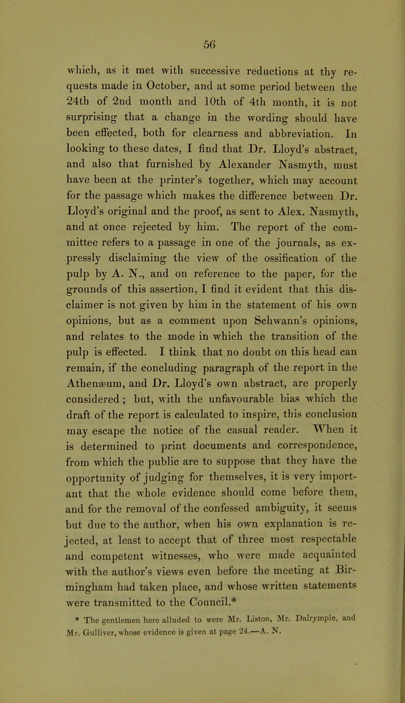 which, as it met with successive reductions at thy re- quests made in October, and at some period between the 24th of 2nd month and 10th of 4th month, it is not surprising that a change in the wording should have been effected, both for clearness and abbreviation. In looking to these dates, I find that Dr. Lloyd’s abstract, and also that furnished by Alexander Nasmyth, must have been at the printer’s together, which may account for the passage which makes the difference between Dr. Lloyd’s original and the proof, as sent to Alex. Nasmyth, and at once rejected by him. The report of the com- mittee refers to a passage in one of the journals, as ex- pressly disclaiming the view of the ossification of the pulp by A. N., and on reference to the paper, for the grounds of this assertion, I find it evident that this dis- claimer is not given by him in the statement of his own opinions, but as a comment upon Schwann’s opinions, and relates to the mode in which the transition of the pulp is effected. I think that no doubt on this head can remain, if the concluding paragraph of the report in the Athenaeum, and Dr. Lloyd’s own abstract, are properly considered ; but, with the unfavourable bias which the draft of the report is calculated to inspire, this conclusion may escape the notice of the casual reader. When it is determined to print documents and correspondence, from which the public are to suppose that they have the opportunity of judging for themselves, it is very import- ant that the whole evidence should come before them, and for the removal of the confessed ambiguity, it seems but due to the author, when his own explanation is re- jected, at least to accept that of three most respectable and competent witnesses, who were made acquainted with the author’s views even before the meeting at Bir- mingham had taken place, and whose written statements were transmitted to the Council.* * The gentlemen here alluded to were Mr. Liston, Mr. Dalrymple, and Mr. Gulliver, whose evidence is given at page 24.—A. N.