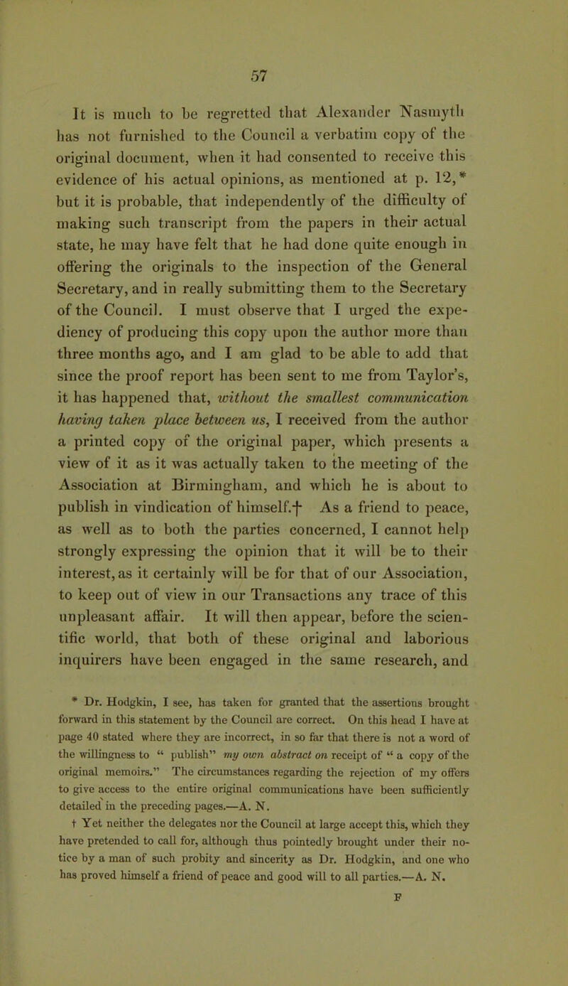 It is much to be regretted that Alexander Nasmyth has not furnished to the Council a verbatim copy ol the original document, when it had consented to receive this evidence of his actual opinions, as mentioned at p. 12, * but it is probable, that independently of the difficulty ol making such transcript from the papers in their actual state, he may have felt that he had done quite enough in offering the originals to the inspection of the General Secretary, and in really submitting them to the Secretary of the Council. I must observe that I urged the expe- diency of producing this copy upon the author more than three months ago, and I am glad to be able to add that since the proof report has been sent to me from Taylor’s, it has happened that, without the smallest communication having taken place between us, I received from the author a printed copy of the original paper, which presents a view of it as it was actually taken to the meeting of the Association at Birmingham, and which he is about to publish in vindication of himself.*}* As a friend to peace, as well as to both the parties concerned, I cannot help strongly expressing the opinion that it will be to their interest, as it certainly will be for that of our Association, to keep out of view in our Transactions any trace of this unpleasant affair. It will then appear, before the scien- tific world, that both of these original and laborious inquirers have been engaged in the same research, and * Dr. Hodgkin, I see, has taken for granted that the assertions brought forward in this statement by the Council are correct. On this head I have at page 40 stated where they are incorrect, in so far that there is not a word of the willingness to “ publish” my own abstract on receipt of “ a copy of the original memoirs.” The circumstances regarding the rejection of my offers to give access to the entire original communications have been sufficiently detailed in the preceding pages.—A. N. t Yet neither the delegates nor the Council at large accept this, which they have pretended to call for, although thus pointedly brought under their no- tice by a man of such probity and sincerity as Dr. Hodgkin, and one who has proved himself a friend of peace and good will to all parties.—A. N. F