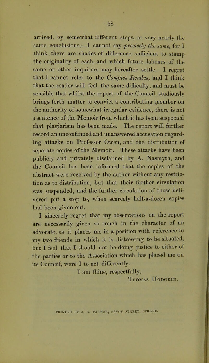 arrived, by somewhat different steps, at very nearly the same conclusions,—I cannot say precisely the same, for I think there are shades of difference sufficient to stamp the originality of each, and which future labours of the same or other inquirers may hereafter settle. I regret that I cannot refer to the Comptes Rendus, and I think that the reader will feel the same difficulty, and must be sensible that whilst the report of the Council studiously brings forth matter to convict a contributing member on the authority of somewhat irregular evidence, there is not a sentence of the Memoir from which it has been suspected that plagiarism has been made. The report will further record an unconfirmed and unanswered accusation regard- ing attacks on Professor Owen, and the distribution of separate copies of the Memoir. These attacks have been publicly and privately disclaimed by A. Nasmyth, and the Council has been informed that the copies of the abstract were received by the author without any restric- tion as to distribution, but that their further circulation was suspended, and the further circulation of those deli- vered put a stop to, when scarcely half-a-dozen copies had been given out. I sincerely regret that my observations on the report are necessarily given so much in the character of an advocate, as it places me in a position with reference to my two friends in which it is distressing to be situated, but I feel that I should not be doing justice to either of the parties or to the Association which has placed me on its Council, were I to act differently. I am thine, respectfully, Tiiomas Hodgkin. PRINTED BY .T. C.. PALMER, SAVOY STREET, STRAND.
