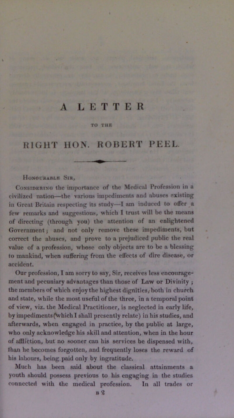 A LETTER TO THE RIGHT HON. ROBERT PEEL. Honourable Sir, CoNSiDERiNo the importance of the Medical Profession in a civilized nation—the various impediments and abuses existing in Great Britain respecting its study—I am induced to offer a. few remarks and suggestions, which I trust will be the means of directing (through you) the attention of an enlightened Government j and not only remove these impediments, but correct the abuses, and prove to a prejudiced public the real value of a profession, whose only objects are to be a blessing to mankind, when suffering from the effects of dire disease, or accident. Our profession, 1 am sorry to say, Sir, receives less encourage- ment and pecuniary advantages than those of Law or Divinity ; the members of which enjoy the highest dignitiesyboth in church and state, while the most useful of the three, in a temporal point of view, viz. the Medical Practitioner, is neglected in early life, by impedimentsfwhich I shall presently relate) in his studies, and afterwards, when engaged in practice, by the public at large, who only acknowledge his skill and attention, when in the hour of affliction, but no sooner can his services be dispensed with, than he becomes forgotten, and frequently loses the reward of his labours, being paid only by ingratitude. Much has been said about the classical attainments a youth should possess previous to his engaging in the studies connected with the medical profession. In all trades or