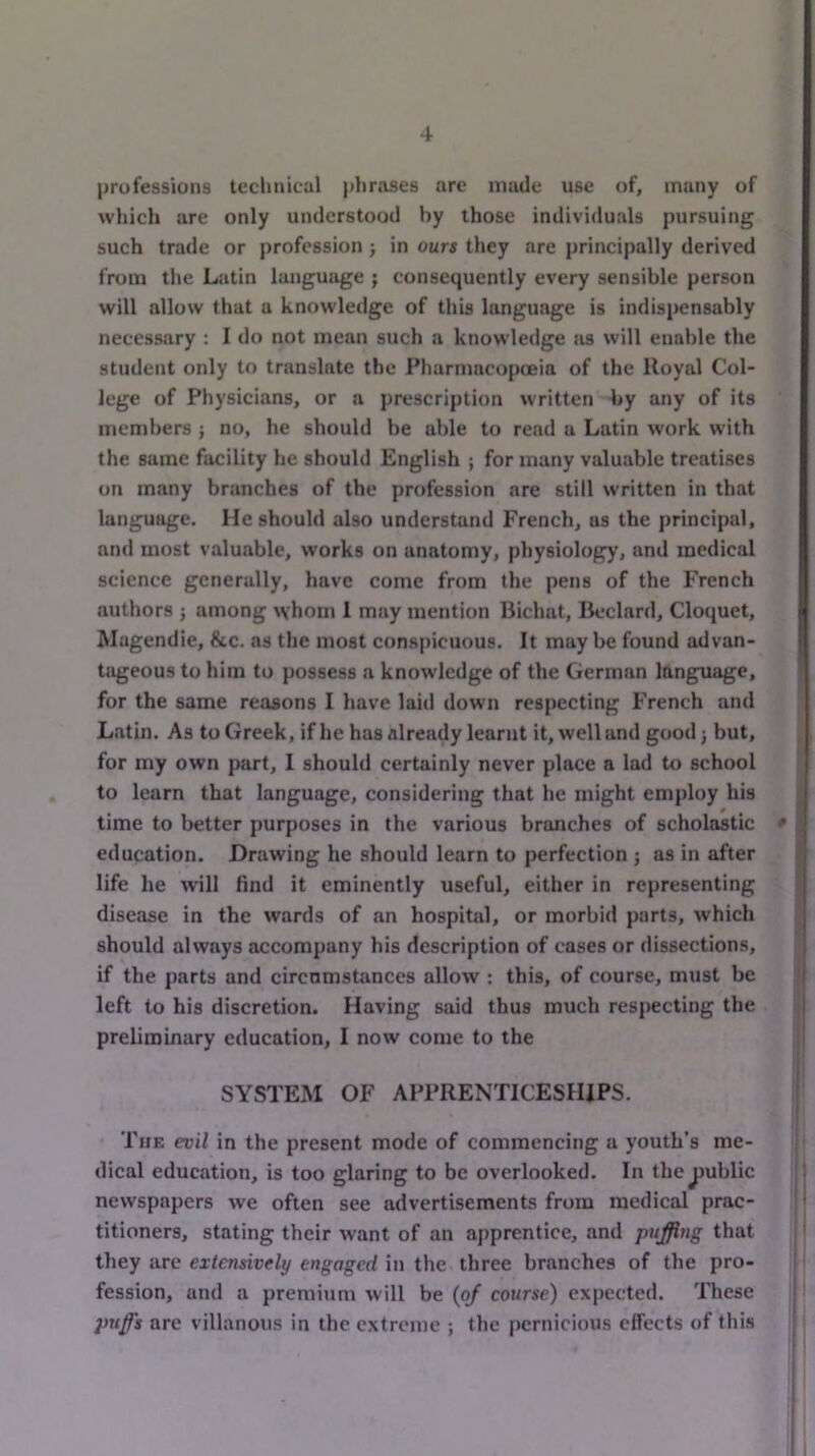 prufessioiis technical phnases are made use of, many of whicli are only understood by those individuals pursuing such trade or profession ; in ours they are principally derived from the Latin language ; consequently every sensible person will allow that a knowledge of this language is indispensably necessary : I do not mean such a knowledge as will enable the student only to translate the Pharmacopceia of the Royal Col- lege of Physicians, or a prescription written by any of its members ; no, he should be able to rend a Latin work with the same facility he should English ; for many valuable treatises on many branches of the profession are still written in that language. He should also understand French, as the principal, and most valuable, works on anatomy, physiology, and medical science generally, have come from the pens of the French authors j among ^vhom I may mention Bichat, Bedard, Cloquet, Magendie, &c. as the most conspicuous. It may be found advan- tageous to him to possess a knowledge of the German language, for the same reasons I have laid down respecting French and Latin. As to Greek, if he has already learnt it, well and good; but, for my own part, I should certainly never place a lad to school to learn that language, considering that he might employ his time to better purposes in the various branches of scholastic * education. Drawing he should learn to perfection j as in after life he will find it eminently useful, either in representing disease in the wards of an hospital, or morbid parts, which should always accompany his description of cases or dissections, if the parts and circumstances allow : this, of course, must be left to his discretion. Having said thus much respecting the preliminary education, I now come to the SYSTEM OF APPRENTICESHIPS. The evil in the present mode of commencing a youth’s me- dical education, is too glaring to be overlooked. In thejjublic newspapers we often see advertisements from medical prac- titioners, stating their want of an apprentice, and puffing that they are extensively engaged in the three branches of the pro- fession, and a premium will be {pj course) expected. These are villanous in the extreme ; the pernicious effects of this