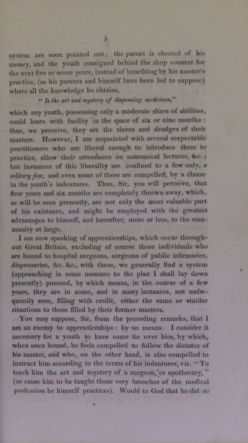 system are soon pointed out j the parent is cheated of bis money, and the youth consigned behind the shop counter for the next five or seven years, instead of benefiting by his master’s practice, (as his parents and himself have been led to suppose) where all the knowledge he obtains, “ I» the art and myttery of duperuing medicine* which any youth, possessing only a moderate share of abilities, could learn with facility'in the space of six or nine months : thus, we perceive, they are the slaves and drudges of their masters. However, I am acquainted with several respectable practitioners who are liberal enough to introduce them to practice, allow their attendance on anatomical lectures, &c. ; but instances of this liberality arc confined to a few only, a solitary few, and even some of these are compelled, by a clause in the youth's indentures. Thus, Sir, you will perceive, that four years and six months are completely thrown away, which, as will be seen presently, are not only the most valuable jiart of his existence, and might be employed with the greatest advantages to himself, and hereafter, more or less, to the com- munity at large. I am now speaking of apprenticeships, which occur through- out (ireat Britain, excluding of course those individuids who are bound to hospital surgeons, surgeons of public infirmaries, dispensaries, &c. &c., with these, we generally find a system (approaching in some measure to the plan I shall lay down presently) pursued, by which means, in the course of a few years, they are in some, and in many instances, not unfre- quenlly seen, filling with credit, either the same or similar situations to those filled by their former masters. You may suppose. Sir, from the preceding remarks, that I am an enemy to apprenticeships : by no means. I consider it necessary for a youth to have some tie over him, by which, when once bound, he feels compelled to follow the dictates of his master, and who, on the other hand, is also compelled to instruct him according to the terms of his indentures, viz. “To teach him the art and mystery of a surgeon,'or ajHithecary, ” (or cause him to be taught those very branches of the medical profession he himself practices). Would to God that he did so