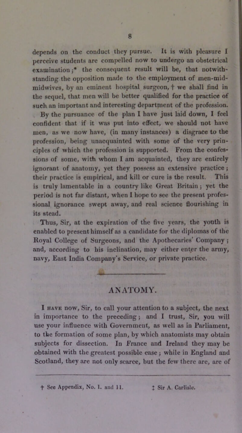 depends on the conduct they pursue. It is with pleasure I perceive students are contij>elled now to undergo an obstetrical examination j* the consequent result will be, that notwith- standing the opposition made to the employment of men-mid- midwives, by an eminent hospital surgeon, f we shall find in the sequel, that men will be better qualified for the practice of such an important and interesting departrnent of the profession. By the pursuance of the plan I have just laid down, I feel confident that if it was put into effect, we should not have men, as we now have, (in many instances) a disgrace to the profession, being unacquainted with some of the very prin- ciples of which the profession is supported. From the confes- sions of some, with whom I am acquainted, they arc entirely ignorant of anatomy, yet they possess an extensive practice; their practice is empirical, and kill or cure is the result. This is truly lamentable in a country like Grejit Britain; yet the period is not far distant, when I hope to see the present profes- sional ignorance swept away, and real science flourishing in its stead. Thus, Sir, at the expiration of the five years, the youth is enabled to present himself as a candidate for the diplomas of the Royal College of Surgeons, and the Apothecaries’ Company ; and, according to his inclination, may either enter the army, navy. East India Company’s Service, or private practice. ANATOMY. I HAVE now. Sir, to call your attention to a subject, the next in importance to the preceding; and I trust. Sir, you will use your influence with Government, as well as in Parliament, to the formation of some plan, by which anatomists may obtain subjects for dissection. In France and Ireland they may be obtained with the greatest possible ease j while in England and Scotland, they are not only scarce, but the few there are, are of t See Appendix, No. 1. and 11. ♦ 4> Sir A. Carlisle.