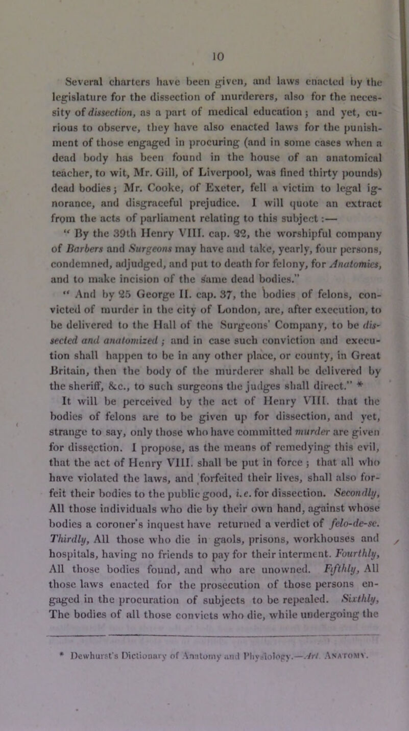 Several charters iiave been given, and laws enacted by the legislature for the dissection of murderers, also for the neces- sity of dissection, as a j)art of medical education; and yet, cu- rious to observe, they have also enacted laws for the punish- ment of those engaged in procuring (and in some cases when a dead body has been found in the house of an anatomical teacher, to wit, Mr. Gill, of Liverpool, was fined thirty pounds) dead bodies; Mr. Cooke, of Exeter, fell a victim to legal ig- norance, and disgraceful prejudice. I will quote an extract from the acts of parliament relating to this subject:— “ By the 39th Henry VIII. cap. 32, the worshipful company of Barbers and Surgeons may have and take, yearly, four jicrsons, condemned, jidjudgcd, and put to deatli for felony, for Anatomies, and to make incision of the same dead bodies.” “ And by 3.5 George II. cap. 37, the ^jodies of felons, con- victed of murder in the city of London, are, after execution, to be delivered to the Hall of the Surgeons’ Company, to be dis- sected and anatomized ; and in case such conviction and execu- tion shall happen to be in any other place, or county, in Great Britain, then the body of the murderer shall be delivered by the sheriff, &c., to such surgeons the judges shall direct.” * It will be perceived by the act of Henry V'lII. that the bodies of felons are to be given up for dissection, and yet, strange to say, only those who have committed murder arc given for dissection. I propose, as the means of remedying this evil, that the act of Henry VIII. shall be put in force ; that all who have violated the laws, and ^forfeited their lives, shall also for- feit their bodies to the public good, i.c. for dissection. Secondly, All those individuals who die by their own hand, against whose bodies a coroner’s inquest have returned a verdict of felo-de-se. Thirdly, All those who die in gaols, prisons, workhouses and ,, hospitals, having no friends to pay for their interment. Fourthly, All those bodies found, and who are unowned. Fifthly, All those laws enacted for the prosecution of those persons en- gaged in the procuration of subjects to be repealed. Sixthly, The bodies of all those convicts who die, while undergoing the « Dewhursfs Dictionary of Annloniy ami I’liyaiolopy.—.trl. .Anaioinm .