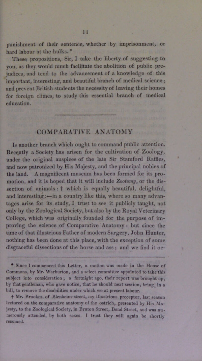 punishment of their sentence, whether by imprisonment, or hard labour at the hulks. * These propositions. Sir, I take the liberty of suggesting to you, as they would much facilitate the abolition of public pre- judices, and tend to the advancement of a knowledge of this important, interesting, and beautiful branch of medical science ; and prevent British students the necessity of leaving their homes for foreign climes, to study this essential branch of medical education. C(^ M PA K ATI V E AN ATOM Y Is another branch which ought to command public attention. Recently a Society has arisen for the cultivation of Zoology, under the original auspices of the late Sir Stamford Rallies, and now patronized by Ilis Majesty, and the principal nobles of the land. A magnificent museum has been formed for its pro- motion, and it is hoped that it will include Zootomy, or the dis- section of animals : f w hich is equally beautiful, delightful, and interestingin a country like this, where so many advan- tages arise for its study, 1 trust to see it publicly taught, not only by the Zoological Society, but also by the Royal Veterinary College, which was originally founded for the purpose of im- proving the science of Comparative Anatomy : but since the time of that illustrious Father of modern Surgery, John Hunter, nothing has been done at this place, with the exception of some disgraceful dissections of the horse and ass ; and we find it oc- * Since I commenced this Letter, a motion was made in the House of Commons, by Mr. Warburton, and a select committee appointed to take this subject into consideration ; a fortnight ago, their report was brought up, by that gentleman, who gave notice, that he should next session, brings in a bill, to remove the disabilities under which we at present labour. t Mr. Brookes, of Blenheim-street, my illustrious preceptor, last season lectured on the comparative anatomy of the ostrich, presented by His Ma- jesty, to the Zoological Society, in Bruton Street, Bond Street, oud was nu- merously attended, by both sexes. I trust they will again be shortly resumed.