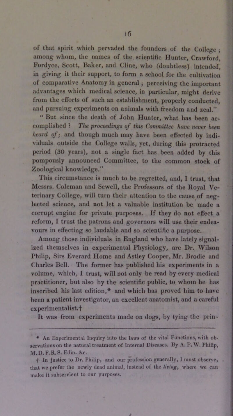 If) of that spirit which pervaded the founders of the College 5 among whom, the names of the scientific Hunter, Crawford, Fordyce, Scott, Baker, and Cline, who (doubtless) intended, in giving it their support, to form a school for the cultivation of comparative Anatomy in general; perceiving the important advantages which medical science, in particular, might derive from the efforts of such an establishment, properly conducted, and pursuing experiments on animals with freedom and zeal.”  But since the death of John Hunter, what has been ac- complished ? The proceedings of this Committee have never been heard of; and though much may have been effected by indi- viduals outside the College walls, yet, during this protracted period (30 years), not a single fact has been added by this pompously announced Committee, to the common stock of Zoological knowledge.” This circumstance is much to be regretted, and, I trust, that Messrs. Coleman and Sewell, the Professors of the Royal Ve- terinary College, will turn their attention to the cause of neg- lected science, and not let a valuable institution be made a corrupt engine for private purposes. If they do not effect a reform, I trust the patrons and governors will use their endea- vours in effecting so laudable and so scientific a j>urpose. Among those individuals in England who have lately signal- ized themselves in experimental Physiology, are Dr. Wilson Philip, Sirs Everard Home and Astley Cooper, Mr. Brodie and (Charles Bell. The former has published his experiments in a volume, which, I trust, will not only be read by every medical practitioner, but also by the scientific public, to whom he has inscribed his last edition,* and which hiis proved him to have been a patient investigator, an excellent anatomist, and a careful experimentalist, t It was from experiments made on dogs, by tying the prin- ♦ An Experiment il Inquiry into the laws of the vital Functions, with oh- sen'ationson the natural treatment of Internal Diseases. By A. P. W. Philip, M.D.F.R.S. Edin. &c. •f- In justice to Dr. Philip, and our profession generally, 1 must observe, that we prefer the newly dead animal, instead of the living, where we can make it subservient to our purposes. t