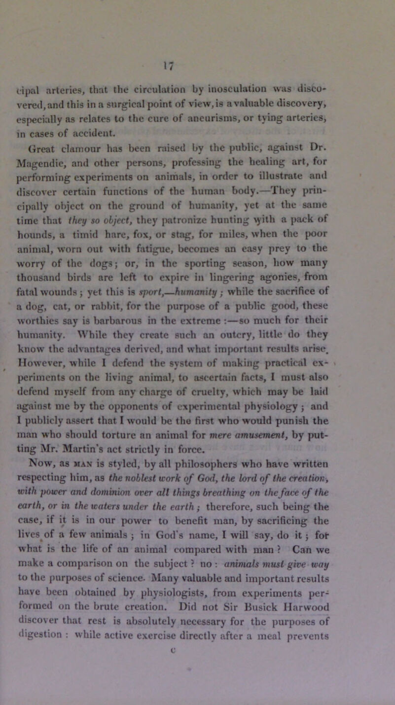 lipal arteries, that the circulation by inosculation was disco- vere»l,and this in a surgical point of view, is a valuable discovery, especially as relates to the cure of aneurisms, or tying arteries, in cases of accident. (ireat clamour has been raised by the public, against Dr. INIagendic, and other persons, professing the healing art, for performing experiments on animals, in order to illustrate and discover certain functions of the human body.—They prin- cipally object on the ground of humanity, yet at the same time that they so object, they iMitronixe hunting \yith a pack of hounds, a timid hare, fox, or stag, for miles, when the jx>or animal, worn out with fatigue, becomes an easy prey to the worry of the dogs; or, in the sporting season, how many thousand birds are left to expire in lingering agonies, from fat.al wounds ; yet this is sport,—humanity; while the sacrifice of a dog, cat, or rabbit, for the purpose of a public good, these worthies say is barbarous in the extreme ;—so much for their humanity. While they create such an outcry, little do they know the advantages derived, and what important results arise. However, while I defend the system of making practical ex- {>erimcnts on the living animal, to ascertain facts, I must also defend myself from any charge of cruelty, which may be laid jigainst me by the opponents of cx|K?rimental physiology ; and I publicly assert that I would be the first who would punish the man who should torture an animal for mere amusement, by put- ting Mr. Martin’s act strictly in force. Now, as MAN is styled, by all philosophers who have written respecting him, as the noblest work of God, the lord of the creation, with power and dominion over all things breathing on theface of the earth, or in the waters under the earth ; therefore, such being the case, if it is in our power to benefit man, by sacrificing the livcs^of a few anim.als ; in God’s name, I will say, do it; fot what is the life of an animal compared with man ? Can we make a comparison on the subject ? no ; animals must give way to the purposes of science. Many valuable and important results have been obtained by physiologists, from experiments per- formed on the brute creation. Did not Sir Busick Harwood discover that rest is absolutely necessary for the purposes of digestion : while active exercise directly after a meal prevents c