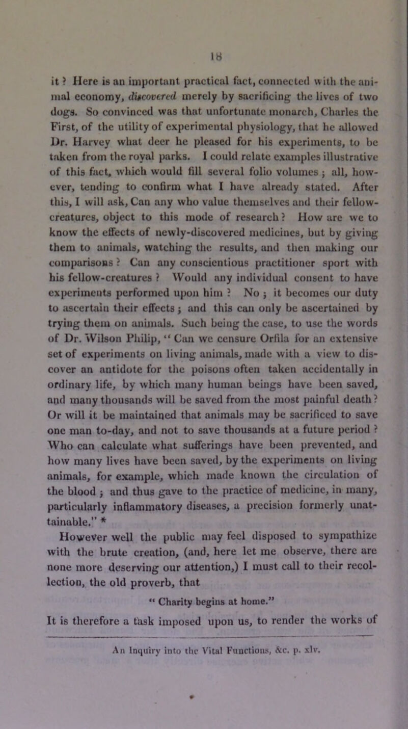 it ? Here is an important practical fact, connected with the ani- mal economy, discovered merely by sacrificing the lives of two dogs. So convinced was that unfortunate monarch, Charles the First, of the utility of experimcnUil physiology, that he allowed Dr. Harvey what deer he pleased for his experiments, to be t>iken from the royal parks. I could relate examples illustrative of this fact, which would fill several folio volumes; all, how- ever, tending to confirm what I have already stated. After this, I will iisk. Can any who value themselves and tlieir fellow- creatures, object to this mode of research ? How are we to know the effects of newly-discovered medicines, but by giving them to animals, watching the results, and then making our comparisoBS ? Cun any conscientious practitioner sport with his fellow-creatures ? Would any individual consent to have experiments performed upon him ? No ; it becomes our duty to ascertain their effects; and this can only be ascertained by trying theiu on animals. Such being the case, to use the words of Dr. Wilson Philip, “ Can we censure Orfila for an extensive set of experiments on living animals, muilc with a view to dis- cover an antidote for the poisons often taken accidentally in ordinary life, by which many human beings have been saved, and many thousands will be saved from the most painful death ? Or will it be maintained that animals may be sacrificed to save one man to-day, and not to save thousands at a future period ? Who can calculate what sufferings have been prevented, and how many lives have been saved, by the experiments on living animals, for example, which made known the circulation of the blood j and thus gave to the practice of medicine, in many, particularly inflammatory diseases, a precision formerly unat- tainable.” * However well the public may feel disposed to sympathize with the brute creation, (and, here let me observe, there are none more deserving our attention,) I must call to their recol- lection, the old proverb, that “ Charity begins at home.” It is therefore a task imposed upon us, to render the works of An Imiuiry into ilic Vital Functions, &c. p. xlv.