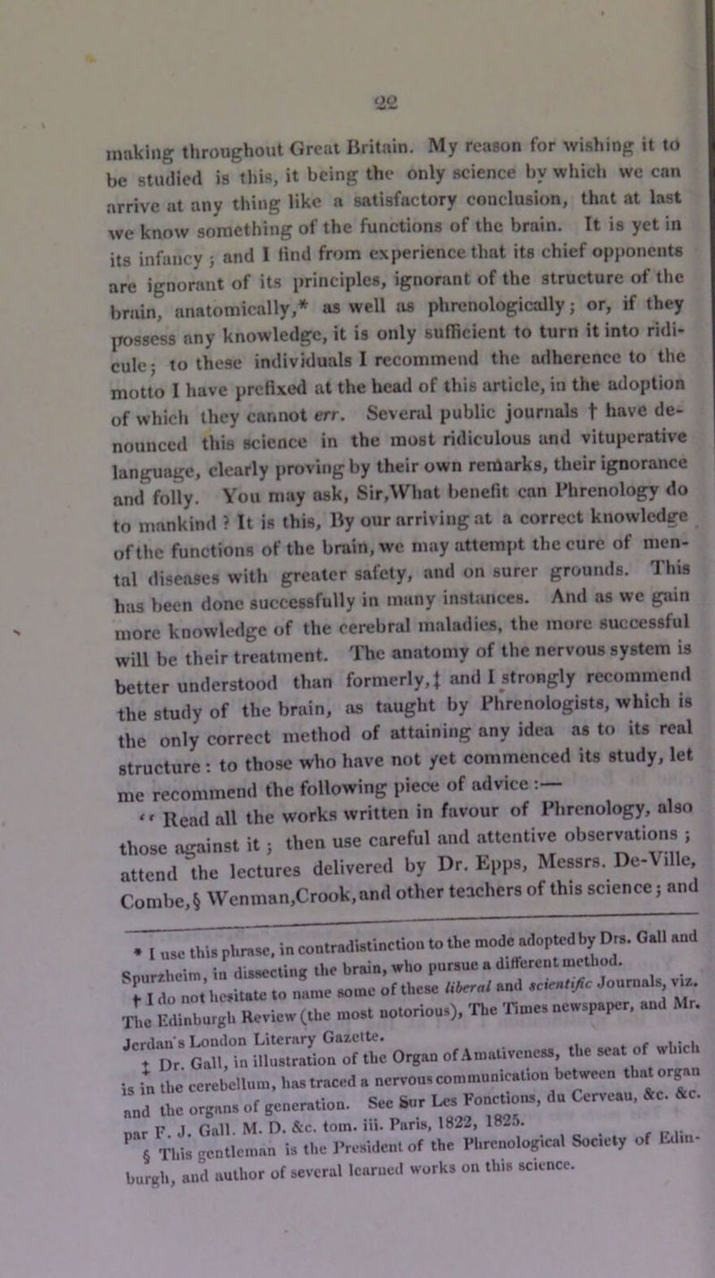 ‘22 making throughout Great Britain. My reason for wishing it to be studied is this, it being the only science by whici. we can arrive at any thing like a satisfactory conclusion, that at last we know something of the functions of the brain. It is yet in its infancy ; and I find from experience that its chief opponents arc ignorant of its principles, ignorant of the structure of the brain, anatomically,* * * § as well as phrenologically; or, if they possess any knowledge, it is only sufficient to turn it into ridi- cule; to these individuals I recommend the adherence to the motto I have prefixed at the head of this article, in the adoption of whicli they cannot err. Sevenil public journals t have de- nounced this science in the most ridiculous and vituperative language, clearly proving by their own reniarks, their ignorance and folly. You may ask, Sir,What benefit can Phrenology do to mankind ? It is this. By our arriving at a correct knowledge of the functions of the brain, we may attempt the cure of men- tal diseases with greater safety, and on surer grounds. This has been done successfully in many instances. And as we gain more knowledge of the cerebral maladies, the more successful will be their treatment. The anatomy of the nervous system is better understood than formerly, t and I strongly recommend the study of the brain, as taught by Phrenologists, which is the only correct method of attaining any idea as to its real structure ; to those who have not yet commenced its study, let me recommend the following piece of advice ‘ ‘ Read all the works written in favour of Phrenology, also those acainst it ; then use careful and attentive observations ; attend the lectures delivered by Dr. Epps, Messrs. De-Ville Combe,§ Wenman,Crook,and other teachers of this science; and * I use this phrase, in contradistinction to the mode adopted by Drs. Gall and ,i mm in dissectinir the brain, who pursue a different method. mI n.t'hc,iUU= .o n,m« «..»« otthm <.W .'I Jo”™*'*. ■L Mnburgl. Review (the mo.l eotorious), The Tie.es oewspaFr, Mr. erdau s London Literary Gazette. . Dr Gall, in illustration of the Organ of Amativencss, the seat of which , Tn the cerebellum, has traced a nervous communication between that organ ,nd the organs of generation. See Sur ,nr F J Gall. M. D. &c. tom. ih. Pans. 1822, IH-l. § This gentleman is the J’residcnt of the Phrenological Society of Ivliii- lurgh, and author of several learned works on this science.