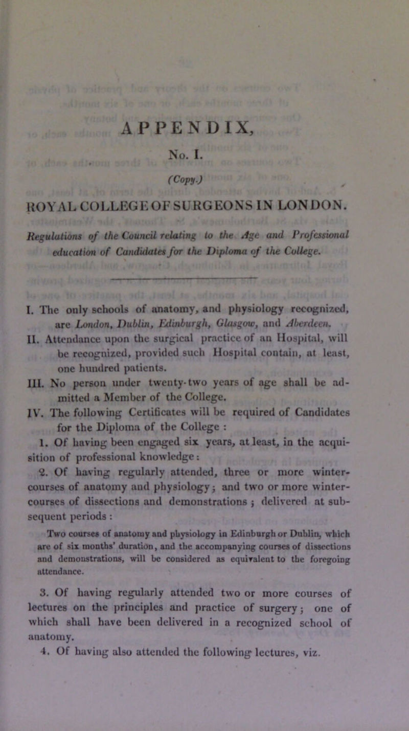 APPENDIX, No. 1. » (Copy.) ROYAL COLLEGKOF SURGEONS IN LONDON. Regulations of the Council relating to the Age and Professional education of Candidates for the Diploma of the College. I. Tlie only schools of anatomy, and physiology recognized, are London, Dublin, Edinburgh, Glasgow, and Aberdeen. II. Attendance upon the surgical practice of an Hospital, will be recognized, provided such Hospital contain, at least, one hundred patients. HI. No person under twenty-two years of age shall be ad- mitted a Member of the College. IV\ Die following Certificates will be required of Candidates for the Diploma of the College : 1. Of having been engaged six years, at least, in the acqui- sition of professional knowledge; 2. Of having regularly attended, three or more winter- courses of anatomy and physiology j and two or more winter- courses of dissections and demonstrations ; delivered at sub- sequent periods: Two courses of anatomy and physiology in Edinburgh or Dublin, which are of six months’ duration, and the accompanying courses of dissections and demonstrations, will be considered as cquiralent to the foregoing attendance. 3. Of having regularly attended tw’o or more courses of lectures on the principles and practice of surgery; one of which shall have been delivered in a recognized school of anatomy.