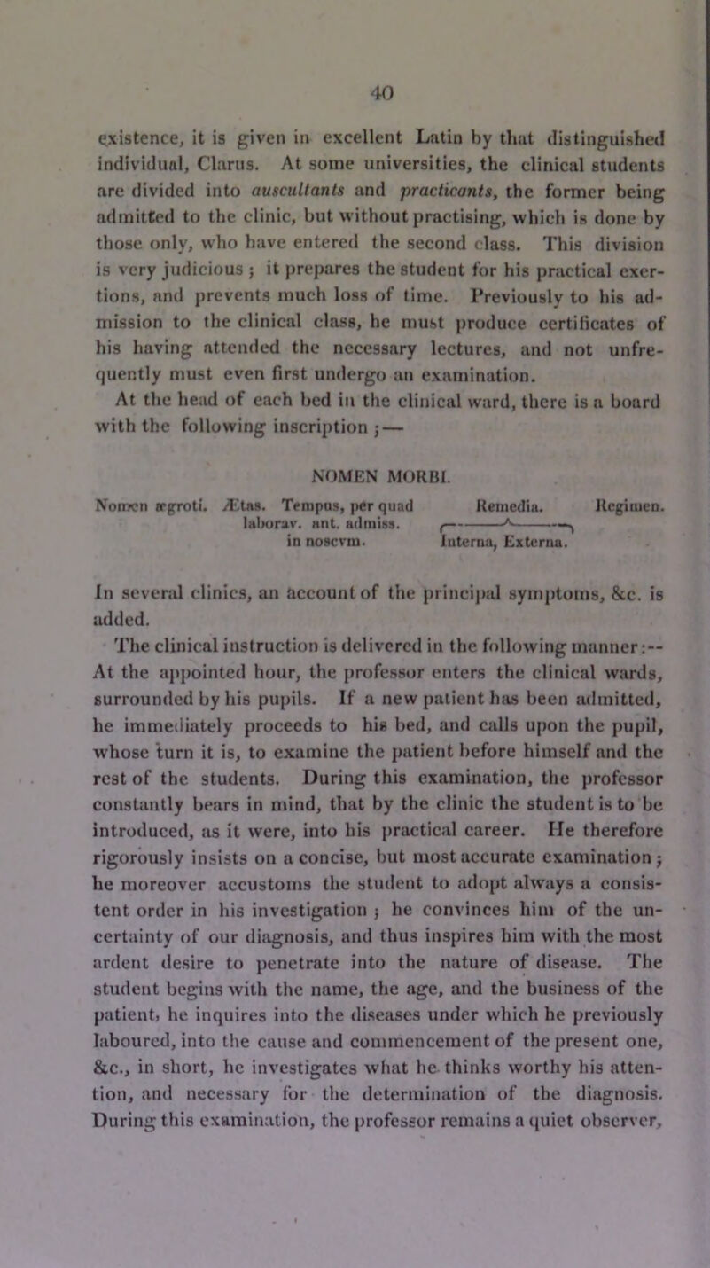 existence, it is given in excellent Latin by that distinguished individunl. Clams. At some universities, the clinical students are divided into auscultants and practicants, the former being admitted to the clinic, but without practising, which is done by those only, who have entered the second class. This division is very judicious ; it prepares the student for his practical exer- tions, and prevents much loss of time. Previously to his ad- mission to ihe clinical class, he must produce ccrtilicates of his having attended the necessary lectures, and not unfre- quently must even first undergo an examination. At the he;id of each bed in the clinical ward, there is a board with the following inscription ; — NOMEN MORHI. Nomcn jrgroti. ittns. Tempus, per quad Retncdia. Regituen. laliurav. ant. admiss. ( ^ —^ in noscrni. Interna, Externa. In sevend clinics, an account of the principal symptoms, &c. is added. The clinical instruction is delivered in the following manner:— At the appointed hour, the professor enters the clinical wards, surrounded by his pupils. If a new patient 1ms been admitted, he immediately proceeds to his bed, and calls upon the pupil, whose turn it is, to examine the patient before himself and the rest of the students. During this examination, the professor constantly bears in mind, that by the clinic the student is to be introduced, as it were, into his practical career. lie therefore rigorously insists on a concise, but most accurate examination; he moreover accustoms the student to adopt always a consis- tent order in his investigation ; he convinces him of the un- certainty of our diagnosis, and thus inspires him with the most ardent desire to penetrate into the nature of disease. The student begins with the name, the age, and the business of the patient, he inquires into the diseases under which he previously laboured, into the cause and commencement of the present one, &c., in short, he investigates what he thinks worthy his atten- tion, and necessary for the determination of the diagnosis. During this examination, the professor remains a (luiet observer.