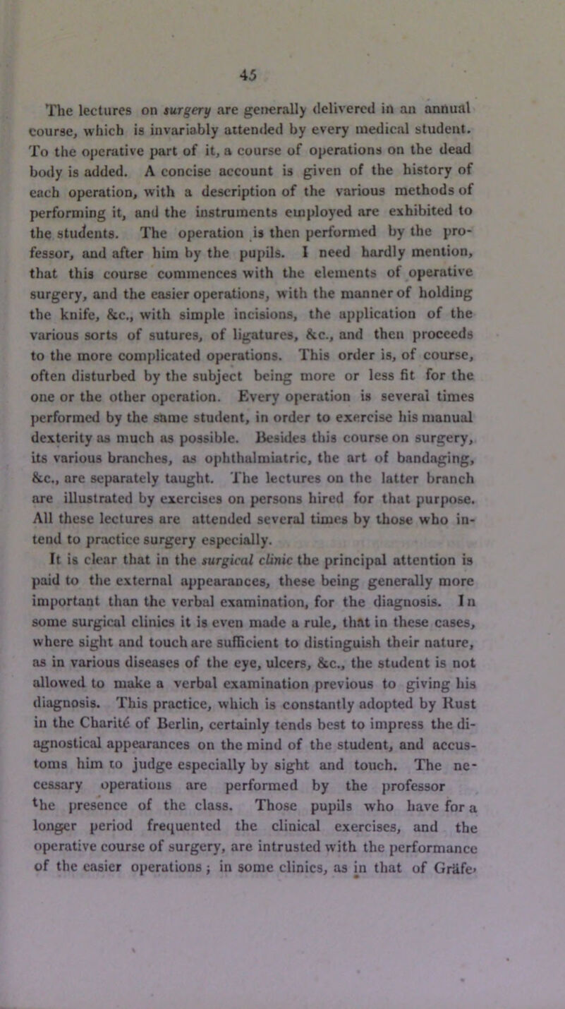 The lectures on surgery are generally delivered in an annual course, which is invariably attended by every medical student. To the operative part of it, a course of operations on the dead body is added. A concise account is given of the history of each operation, with a description of the various methods of performing it, and the instruments employed are exhibited to the students. The operation is then performed by the pro- fessor, and after him by the pupils. I need hardly mention, that this course commences with the elements of operative surgery, and the easier operations, with the manner of holding the knife, &c., with simple incisions, the application of the various sorts of sutures, of ligatures, &c., and then proceeds to the more complicated operations. This order is, of course, often disturbed by the subject being more or less fit for the one or the other operation. Every of»eration is several times performed by the same student, in order to exercise his manual dexterity as much as possible. Besides this course on surgery, its various branches, as ophthalmiatric, the art of bandaging, &c., arc separately taught. The lectures on the latter branch are illustrated by exercises on persons hired for that purpose. All these lectures are attended several times by those who in- tend to practice surgery especially. It is clear that in the surgical clinic the principal attention is paid to the external appearances, these being generally more important than the verbal examination, for the diagnosis. I n some surgical clinics it is even made a rule, that in these cases, where sight and touch are sufficient to distinguish their nature, as in various diseases of the eye, ulcers, &c., the student is not allowed to make a verbal examination previous to giving his diagnosis. This practice, which is constantly adopted by Rust in the Charitt; of Berlin, certainly tends best to impress the di- agnostical appearances on the mind of the student, and accus- toms him to judge especially by sight and touch. The ne- cessary operations are performed by the professor ^he presence of the class. Those pupils who have for a longer period frequented the clinical exercises, and the operative course of surgery, are intrusted with the performance of the easier operations ; in some clinics, as m that of GrUfe*