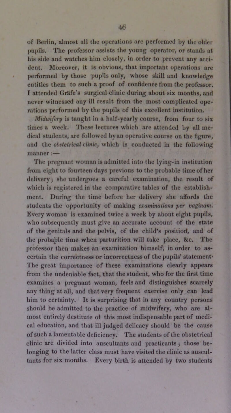of Berlin, almost all the operations are performed liy the older pupils. The professor assists the young operator, or stands at his side and watches him closely, in order to prevent any acci- dent. Moreover, it is obvious, that important operations are performed by those pupils only, whose skill and knowledge entitles them to such a proof of confidence from the professor. I attended Grilfe’s surgical clinic during about six months, and never witnessed any ill result from the most complicated ope- rations performed by the pupils of this excellent institution. Midwifery is taught in a half-yearly course, from four to six times a week. 'Jliese lectures which are attended by all me- dical students, are follow’ed by an operative course on the figure, and the obstetrical clinic, which is conducted in the following manner:— The pregnant woman is admitted into the lying-in institution froju eight to fourteen days previous to the probable time of her ilclivery; she undergoes a careful examination, the result of which is registered in the comparative tables of the establish- ment. During the time before her delivery she affords the students the opportunity of making examinations per vaginam. Every woman is examined twice a week by about eight pupils, who subsequently must give an accurate account of the state of the genitals and the pelvis, of the child’s positiorf, and of the probable time when parturition will take place, &c. The professor then makes an examination himself, in order to as- cerUiin the correctness or incorrectness of the pupils’ statement* The great importance of these examinations clearly appears from the undeniable fact, that the student, who for the first time examines a pregnant woman, feels and distinguishes scarcely any thing at all, and that very frequent exercise only can lead him to certainty. It is surprising that in any country persons should be admitted to the practice of midwifery, who are al- most entirely destitute of this most indispensable part of medi- cal education, and that ill judged delicacy should be the cause of such a lamentable deficiency. The students of the obstetrical clinic are divided into auscultants and practicants j those be- longing to the latter class must have visited the clinic as auscul- tants for six months. Every birth is attended by two students
