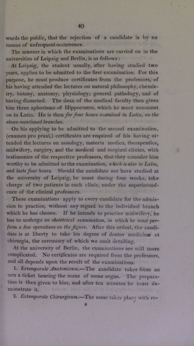 wards the public, that the rejection of a candidate is by no means of unfrequent occurrence. The manner in which the examinations are carried on in the universities of Leipzig and Berlin, is as folh>ws : At Leipzig, the student usually, after having studied two years, applies to be admitte<l to the first examination. For this purpose, he must produce certificates from the professors, of his having attended the lectures on natural philosophy, chemis- try, botany, anatomy, physiology, general pathology, and of having dissected. The dean of the medical faculty then gives him three aphorisms of Hippocrates, whicli he nmst comment on in Latin. He is then for four hours eiamiiied in iMtin, on the above-mentioned branches. On his applying to be admitted to the second examination, (examen pro praxi,) certificates are required of his h.aving at- tended the lectures on nosology, materia medica, therapeutics, midwifery, surgery, and the medical and surgical clinics, with testimonies of the respective professors, that they consider him worthy to be admitte<l to the examination, which is also in Latin, and lasts four hours. Should the candidate not have studied at the university of Leipzig, he must during four weeks, take charge of two patients in each clinic, under the superintend- ence of the clinical professors. These examinations apply to every candidate for the admis- sion to practice, without any regard to the individual branch which he has chosen. If he intends to practice midwifery, he has to undergo an obstetrical examination, in which he must per- form a few operations on the^gvre. After this ordeal, the candi- date is at liberty to take his degree of doctor medicinae ct chirurgia, the ceremony of which we omit detailing. At the university of Berlin, the examinations are still more complicated. No certificates are required from the professors, and all depends upon the result of the examinations. 1. Extemporak Anatomievm.—The candidate takes from an urn a ticket bearing the name of some organ. The prepara- tion is then given to him, and after ten minutes he must de- monstrate it. *2. Extemporale Cbirurgicum.—The same takes plac ' with re- * y K