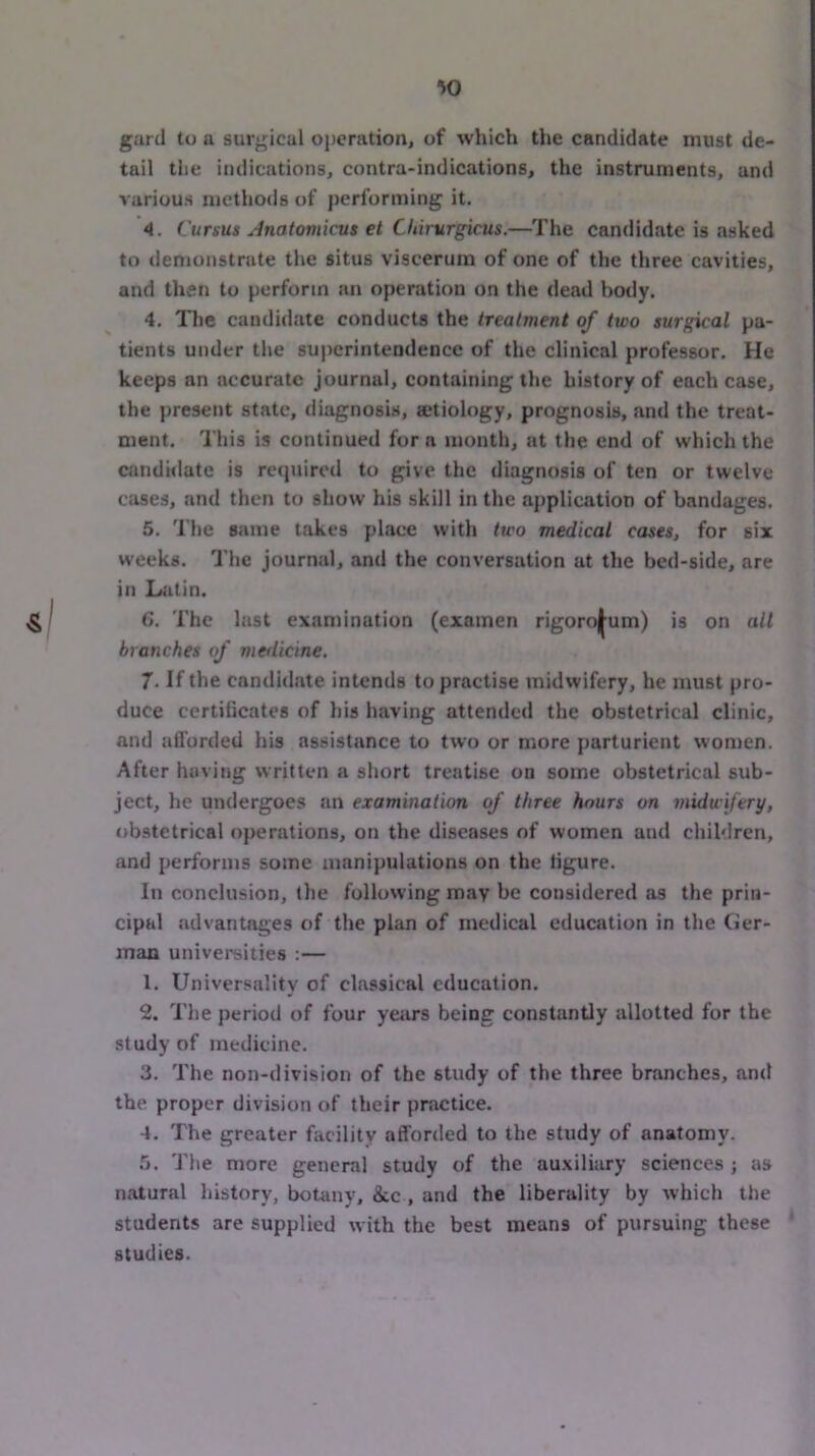 gard to a surgical operation, of which the candidate must de- tail the indications, contra-indications, the instruments, and various methods of performing it. 4. Cursus Anatomicus et Chirurgicus.—The candidate is asked to demonstrate the situs viscerum of one of the three cavities, and then to perform an operation on the dead body. 4. The candidate conducts the treatment of two surgical pa- tients under the superintendence of the clinical professor. He keeps an accurate journal, containing the history of each case, the present state, diagnosis, setiology, prognosis, and the treat- ment. 'I'his is continued for a month, at the end of which the candidate is recpiired to give the diagnosis of ten or twelve cases, and then to show his skill in the application of bandages. 5. The same takes place with two medical cases, for six weeks. The journal, and the conversation at the bed-side, are in Latin. ^ G. The last examination (examen rigoroj^um) is on all branches of medicine. 7. If the candidate intends to practise midwifery, he must pro- duce certificates of his having attended the obstetrical clinic, and atlurded his assistance to two or more parturient women. After having written a short treatise on some obstetrical sub- ject, he undergoes an examination of three hours on midwifery, obstetrical operations, on the diseases of women and children, and performs some manipulations on the figure. In conclusion, the following may be considered as the prin- cipal advantages of the plan of medical education in the Cler- inan universities :— 1. Universality of classical education. 2. The period of four yetU*s being constantly allotted for the study of medicine. 3. The non-division of the study of the three branches, and the proper division of their practice. 4. The greater facility afforded to the study of anatomy. 5. The more general study of the auxiliary sciences ; as natural history, botany, &c , and the liberality by which the students are supplied with the best means of pursuing these studies.