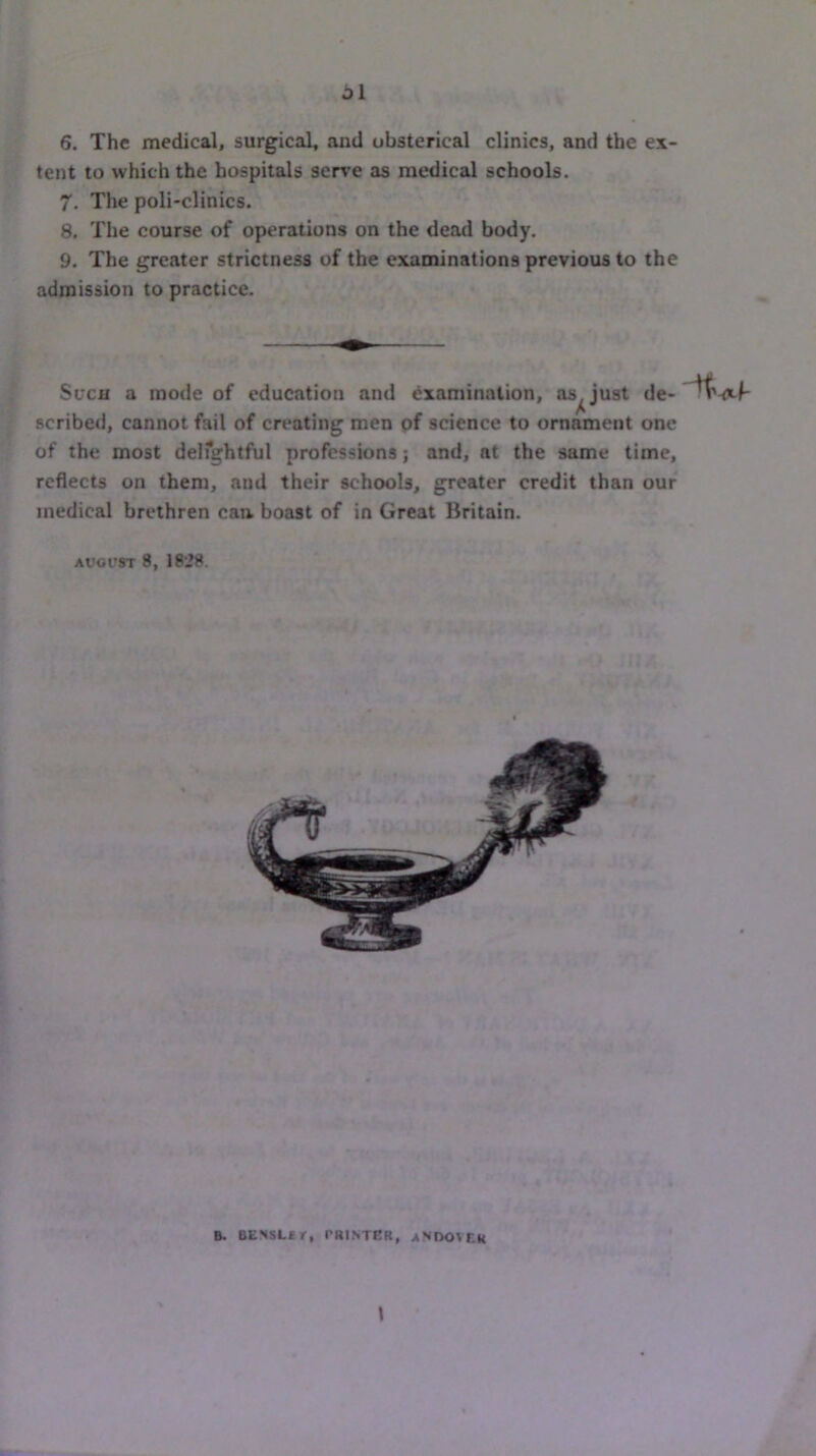 6. The medical, surgical, and obsterical clinics, and the ex- tent to which the hospitals serve as medical schools. 7. The poli-clinics. 8. The course of operations on the dead body. 9. The greater strictness of the examinations previous to the admission to practice. Such a mode of education and examination, as^ just de- scribed, cannot fail of creating men pf science to ornament one of the most delfghtful professions; and, at the same time, reflects on them, and their schools, greater credit than our medical brethren can boast of in Great Britain. AUGUST 8, 1828. B. BENSLfr, rRINTER, aNDOVCR