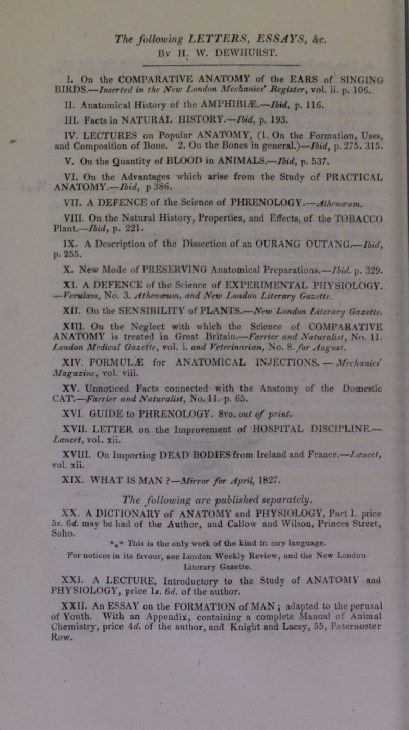 The following LETTERS, ESSAYS, 8(c. By II. W. DEWIIURST. I. On the COMPARATIVE ANATOMY of the EARS of SINGING BIRDS.—/«/er/erf in the New Lnndfm Mtchanici' Reguter, vol. ii. p, IOC. II. Anatomical History of the AMPHlBIyE.—Ibid, p. 116. III. Facta in NATURAL HISTORY.—/Wrf, p. 193. IV. LECTURES on Popular ANA'POMY, (1. On the Formation, Uses, and Composition of Bone. 2. On the Bones in gtmcral.)—Ibid, p. 275. 315. V. On the Quantity of BLfXJD in ANIMALS.—Ibid, p. 537. VI. On the Advantages which arise from the Study of PR.ACTICAL ANATOMY.—/Airf, p386. VII. A DEFENCE of the Science of PHRENOLOGY.— VIII. On the Natural History, Properties, and Effects, of the TOBACCO Plant.—Ibid, p. 221. IX. A Description of the Dissection of an OURANG OLT.ANG.—Ibid, p. 255. X. New Mode of PRESERVING Anatomical Preparations.—Ibid. p. 329. XI. A DKIFENCE of the Science of EXPERIMENTAL PHYSIOLOGY. No. .3. jdthenavm, and \ev London Literary Gazette. XII. On the SENSIBILITY of PLAN I S.—7Vett< London Literary Gazette, XIII. On the Neglect with which tlie Science of COMPARATIVE ANA'POMY' is treated in Great Britain.—Farrier and yaturalist. No. 11. London Medical Gazette, rol. i. and Veterinarian, No. %.for Auguet. XIV. FORMUL.C for ANA'TOMICAL INJECTIONS. — .Vcc/i<fmVP Magazine, vol. viii. XV. Unnoticed Facts connected with the Anatomy of the Domestic (/AT.—Farrier and Naturalist, No. 11. p. 65. XVI. GUIDE to PHRENOLOGY. 8vo. out of print. XVII. LIHTER on the Improvement of HOSPITAL DISCIPLINE.- Lancet, vol. xii. XVIII. On Importing DEAD BODIES from Ireland and France.—Lancet, vol. xii. XIX. WHA'P IS MAN ?—Mirror for April, 1827. The following are published separately. XX. A DICTIONARY of ANATO.MY and PHYSIOLOGY, Part 1. price 5*. 6rf. may be had of the Author, and Callow and Wilson, Princes Street, Soho. This is the only work of thu kind in any language. For notices in its favour, see London Weekly Review, and the New London Literary Gazette. XXL A LECTURE, Introductory to the Study of ANATOMY' and PHYSIOLOGY, price Is. 6rf. of the author. XXII. An ESSAY' on the FORMATION of MAN ; adapted to the perusal of Youth. With an Appendix, containing a complete Manual of Animal Chemistry, price 4rf. of the nutlior, and Knight and Lacey, 55, Paterno.ster Row.