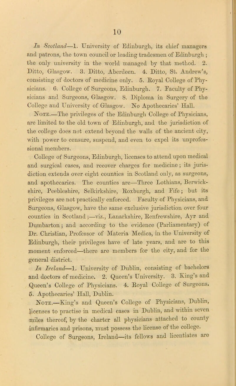 In Scotland—1. University of Edinburgh, its chief managers and patrons, the town council or leading tradesmen of Edinburgh ; the only university in the world managed by that method. 2. Ditto, Glasgow. 3. Ditto, Aberdeen. 4. Ditto, St. Andrew's, consisting of doctors of medicine only. 5. Koyal College of Phy- sicians. 6. College of Surgeons, Edinburgh. 7. Faculty of Phy- sicians and Surgeons, Glasgow. 8. Diploma in Surgery of the College and University of Glasgow. No Apothecaries' Hall. Note.—The privileges of the Edinburgh College of Physicians, are limited to the old town of Edinburgh, and the jurisdiction of the college does not extend beyond the walls of the ancient city, with power to censure, suspend, and even to expel its unprofes- sional members. College of Surgeons, Edinburgh, licenses to attend upon medical and surgical cases, and recover charges for medicine; its juris- diction extends over eight counties in Scotland only, as surgeons, and apothecaries. The counties are—Three Lothians, Berwick- shire, Peebleshire, Selkirkshire, Eoxburgh, and Fife; but its privileges are not practically enforced. Faculty of Physicians, and Surgeons, Glasgow, have the same exclusive jurisdiction over four counties in Scotland;—viz., Lanarkshire, Renfrewshire, Ayr and Dumbarton; and according to the evidence (Parliamentary) of Dr. Christian, Professor of Materia Medica, in the University of Edinburgh, their privileges have of late years, and are to this moment enforced—there are members for the city, and for the general district. In Ireland—1. University of Dublin, consisting of bachelors and doctors of medicine. 2. Queen's University. 3. King's and Queen's College of Physicians. 4. Eoyal College of Surgeons. 5. Apothecaries' Hall, Dublin. Note.—King's and Queen's College of Physicians, Dublin, licenses to practise in medical cases in Dublin, and within seven miles thereof, by the charter all physicians attached to county infirmaries and prisons, must possess the license of the college. College of Surgeons, Ireland—its fellows and licentiates are