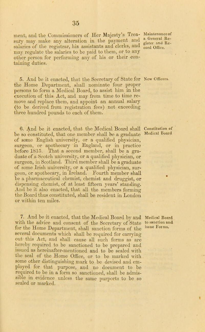 merit, and the Commissioners of Her Majesty's Trea- Mwntenanceof sury may make any alteration in the payment and ^J^, salaries of the registrar, his assistants and clerks, and coril ofljce may regulate the salaries to be paid to them, or to any other person for performing any of his or their con- taining duties. 5. And be it enacted, that the Secretary of State for New Officers, the Home Department, shall nominate four proper persons to form a Medical Board, to assist him in the execution of this Act, and may from time to time re- move and replace them, and appoint an annual salary (to be derived from registration fees) not exceeding- three hundred pounds to each of them. 6. And be it enacted, that the Medical Board shall be so constituted, that one member shall be a graduate of some English university, or a qualified physician, surgeon, or apothecary ' in England, or in practice before 1S15. That a second member, shall be a gra- duate of a Scotch university, or a qualified physician, or surgeon, in Scotland. Third member shall be a graduate of some Irish university, or a qualified physician, sur- geon, or apothecary, in Ireland. Fourth member shall be a pharmaceutical chemist, chemist and druggist, or dispensing chemist, of at least fifteen years' standing. And be it also enacted, that all the members forming the Board thus constituted, shall be resident in London or mi thin ten miles. Constitution of Medical Board 7. And be it enacted, that the Medical Board by and with the advice and consent of the Secretary of State for the Home Department, shall sanction forms of the several documents which shall be required for carrying out this Act, and shall cause all such forms as are hereby required to be sanctioned to be prepared and issued as hereinafter-mentioned and to be sealed with the seal of the Home Office, or to be marked with some other distinguishing mark to be devised and em- ployed for that purpose, and no document to be required to be in a form so sanctioned, shall be admis- sible in evidence unless the same purports to be so sealed or marked. Medical Board to sanction and issue Forms.