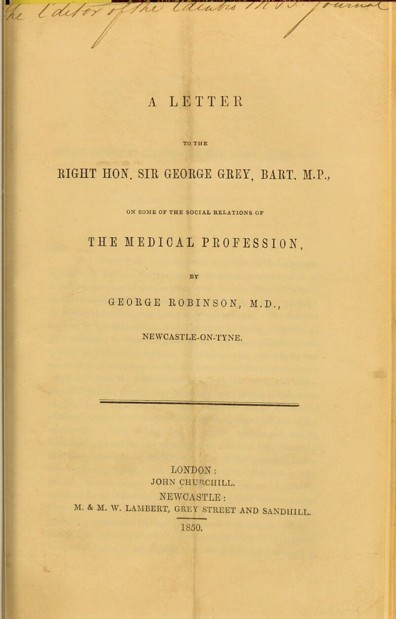 A LETTER TO THE EIGHT HON. SIR GEORGE GREY, BART, M.P., ON SOME OF THE SOCIAL RELATIONS OF THE MEDICAL PROFESSION, BY GEORGE ROBINSON, M.D., NEWCASTLE-ON-TYNE. LONDON: JOHN CHU'ICHILL. NEWCASTLE: M. & M. W. LAMBERT, GREY STREET AND SANDHILL. 1850.