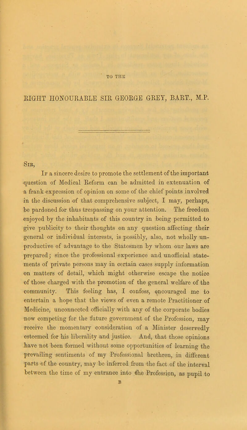 TO THE RIGHT HONOURABLE SIR GEORGE GREY, BART., M.P. Sir, If a sincere desire to promote the settlement of the important question of Medical Reform can be admitted in extenuation of a frank expression of opinion on some of the chief points involved in the discussion of that comprehensive subject, I may, perhaps, be pardoned for thus trespassing on your attention. The freedom enjoyed by the inhabitants of this country in being permitted to give publicity to their thoughts on any question affecting their general or individual interests, is possibly, also, not wholly un- productive of advantage to the Statesmen by whom our laws are prepared; since the professional experience and unofficial state- ments of private persons may in certain cases supply information on matters of detail, which might otherwise escape the notice of those charged with the promotion of the general welfare of the community. This feeling has, I confess, encouraged me to entertain a hope that the views of even a remote Praotitioner of Medicine, unconnected officially with any of the corporate bodies now competing for the future government of the Profession, may receive the momentary consideration of a Minister deservedly esteemed for his liberality and justice. And, that those opinions have not been formed without some opportunities of learning the prevailing sentiments of my Professional brethren, in different parts of the country, may be inferred from the fact of the interval between the time of my entrance into t)he Profession, as pupil to B